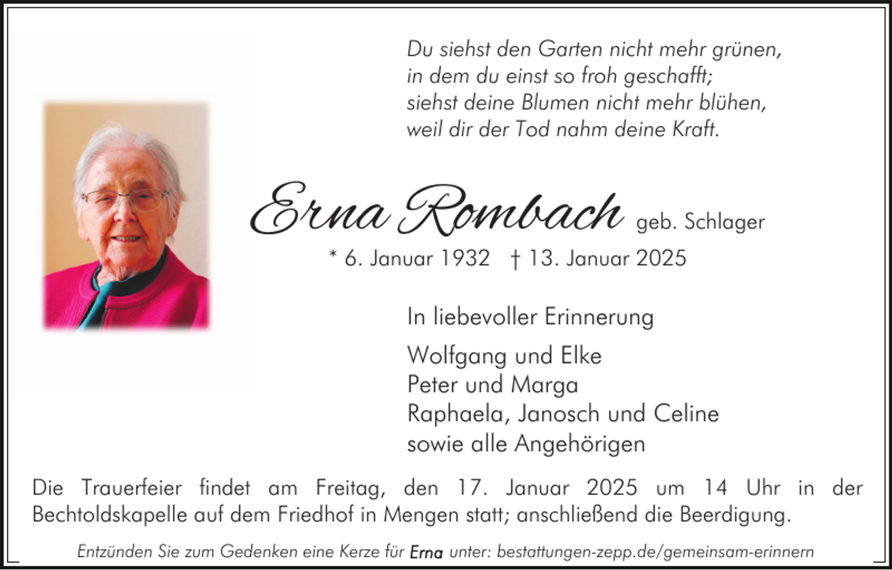 <p>Du siehst den Garten nicht mehr grünen,<br />in dem du einst so froh geschafft;<br />siehst deine Blumen nicht mehr blühen,<br />weil dir der Tod nahm deine Kraft.</p><p>Erna Rombach</p><p>geb. Schlager</p><p>* 6. Januar 1932 † 13. Januar 2025</p><p>In liebevoller Erinnerung<br />Wolfgang und Elke<br />Peter und Marga<br />Raphaela, Janosch und Celine<br />sowie alle Angehörigen<br />Die Trauerfeier findet am Freitag, den 17. Januar 2025 um 14 Uhr in der<br />Bechtoldskapelle auf dem Friedhof in Mengen statt; anschließend die Beerdigung.<br />Entzünden Sie zum Gedenken eine Kerze für</p><p>unter: bestattungen-zepp.de/gemeinsam-erinnern</p>