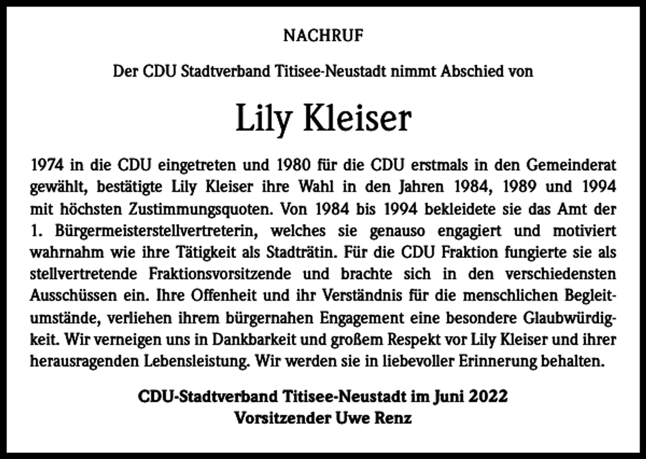 <p>NACHRUF<br />Der CDU Stadtverband Titisee-Neustadt nimmt Abschied von</p><p>Lily Kleiser<br />1974 in die CDU eingetreten und 1980 für die CDU erstmals in den Gemeinderat<br />­gewählt, bestätigte Lily Kleiser ihre Wahl in den Jahren 1984, 1989 und 1994<br />mit höchsten Zustimmungsquoten. Von 1984 bis 1994 bekleidete sie das Amt der<br />1. Bürgermeisterstellvertreterin, welches sie genauso engagiert und motiviert<br />­wahrnahm wie ihre ­Tätigkeit als Stadträtin. Für die CDU Fraktion fungierte sie als<br />stellvertretende ­Fraktionsvorsitzende und brachte sich in den verschiedensten<br />­Ausschüssen ein. Ihre Offenheit und ihr Verständnis für die menschlichen Begleit­<br />umstände, verliehen ­ihrem bürgernahen Engagement eine besondere Glaubwürdigkeit. Wir verneigen uns in Dankbarkeit und großem Respekt vor Lily Kleiser und ihrer<br />herausragenden Lebensleistung. Wir werden sie in liebevoller Erinnerung behalten.<br />CDU-Stadtverband Titisee-Neustadt im Juni 2022<br />Vorsitzender Uwe Renz</p>