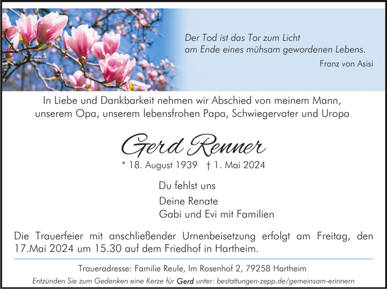 <p>Der Tod ist das Tor zum Licht<br />am Ende eines mühsam gewordenen Lebens.<br />Franz von Asisi</p><p>In Liebe und Dankbarkeit nehmen wir Abschied von meinem Mann,<br />unserem Opa, unserem lebensfrohen Papa, Schwiegervater und Uropa</p><p>Gerd Renner</p><p>* 18. August 1939 † 1. Mai 2024</p><p>Du fehlst uns<br />Deine Renate<br />Gabi und Evi mit Familien<br />Die Trauerfeier mit anschließender Urnenbeisetzung erfolgt am Freitag, den<br />17.Mai 2024 um 15.30 auf dem Friedhof in Hartheim.<br />Traueradresse: Familie Reule, Im Rosenhof 2, 79258 Hartheim<br />Entzünden Sie zum Gedenken eine Kerze für</p><p>unter: bestattungen-zepp.de/gemeinsam-erinnern</p>
