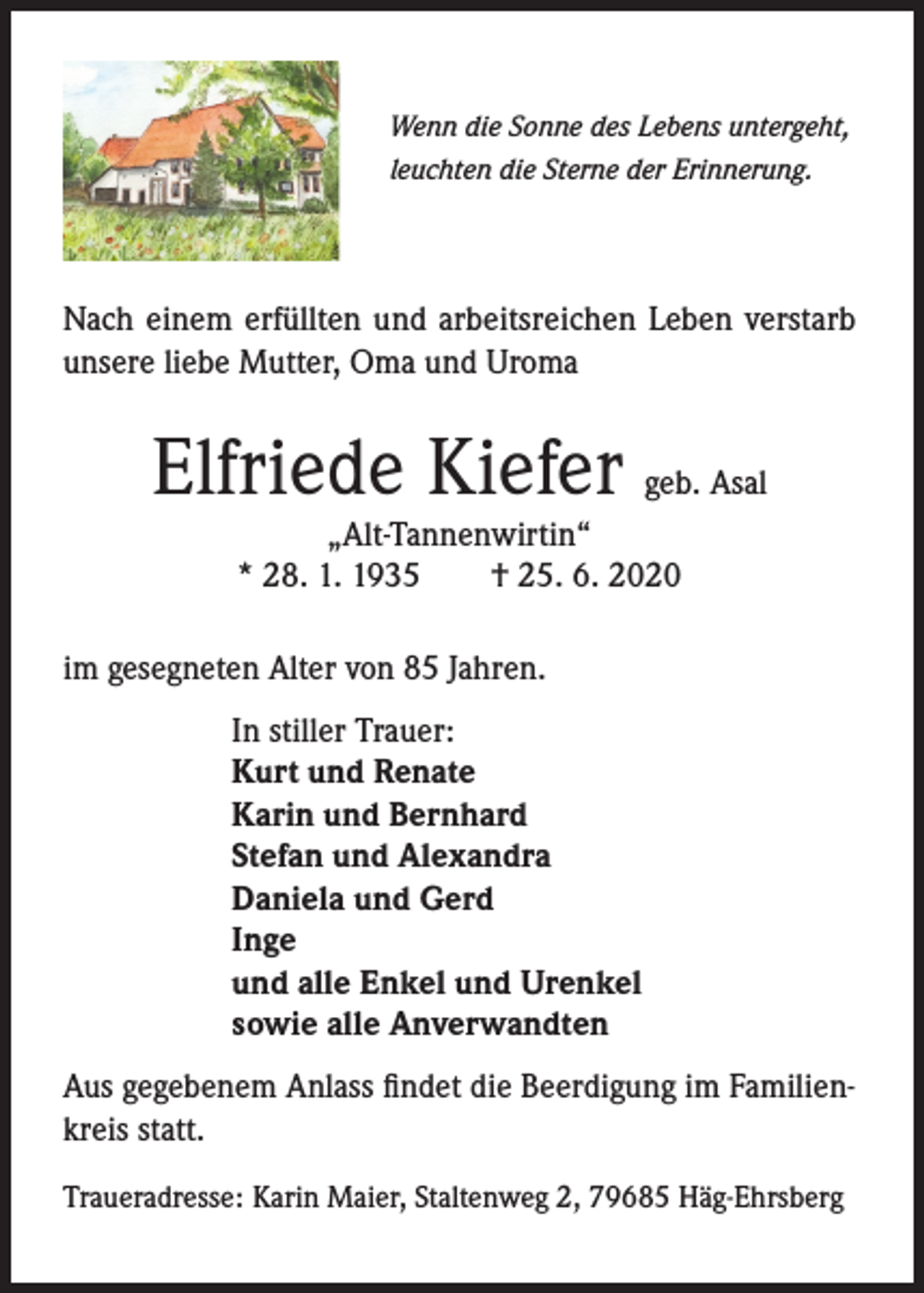 <p>Wenn die Sonne des Lebens untergeht,<br />leuchten die Sterne der Erinnerung.</p><p>Nach einem erfüllten und arbeitsreichen Leben verstarb<br />unsere liebe Mutter, Oma und Uroma</p><p>Elfriede Kiefer geb. Asal<br />„Alt-Tannenwirtin“<br />* 28. 1. 1935<br />† 25. 6. 2020</p><p>im gesegneten Alter von 85 Jahren.<br />In stiller Trauer:<br />Kurt und Renate<br />Karin und Bernhard<br />Stefan und Alexandra<br />Daniela und Gerd<br />Inge<br />und alle Enkel und Urenkel<br />sowie alle Anverwandten<br />Aus gegebenem Anlass findet die Beerdigung im Familienkreis statt.<br />Traueradresse: Karin Maier, Staltenweg 2, 79685 Häg-Ehrsberg</p>