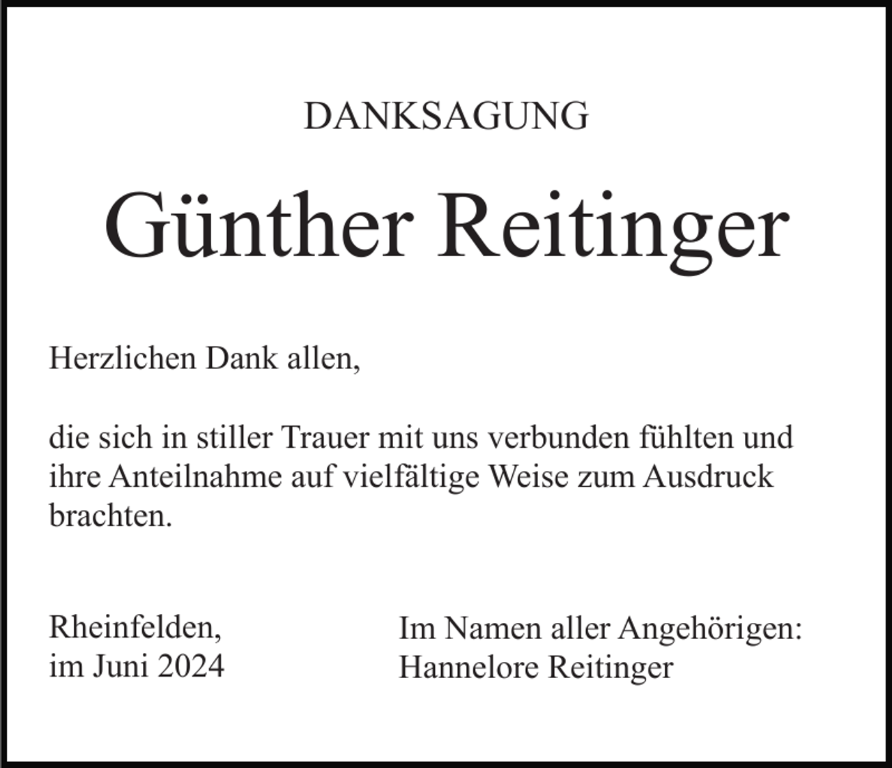 <p>DANKSAGUNG</p><p>Günther Reitinger<br />Herzlichen Dank allen,<br />die sich in stiller Trauer mit uns verbunden fühlten und<br />ihre Anteilnahme auf vielfältige Weise zum Ausdruck<br />brachten.<br />Rheinfelden,<br />im Juni 2024</p><p>Im Namen aller Angehörigen:<br />Hannelore Reitinger</p>