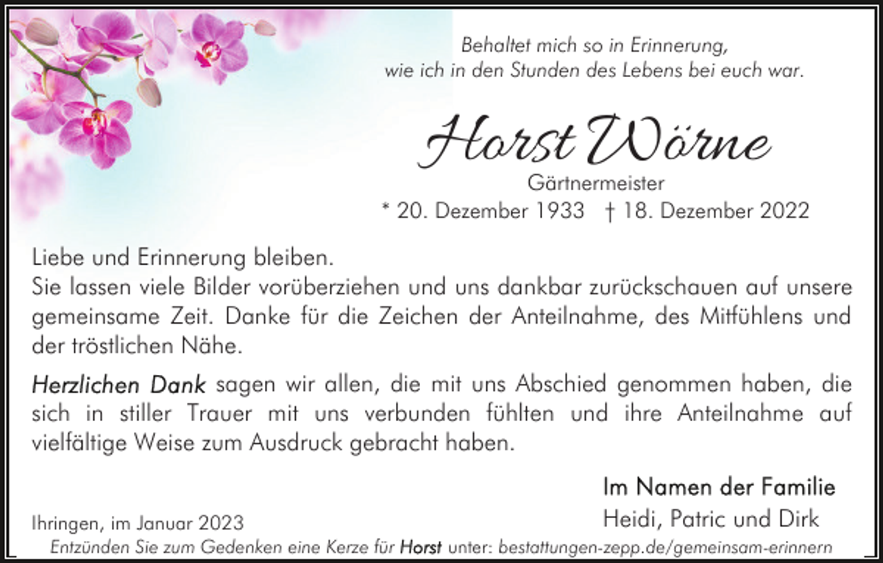<p>Behaltet mich so in Erinnerung,<br />wie ich in den Stunden des Lebens bei euch war.</p><p>Horst Wörne</p><p>Gärtnermeister<br />* 20. Dezember 1933 † 18. Dezember 2022</p><p>Liebe und Erinnerung bleiben.<br />Sie lassen viele Bilder vorüberziehen und uns dankbar zurückschauen auf unsere<br />gemeinsame Zeit. Danke für die Zeichen der Anteilnahme, des Mitfühlens und<br />der tröstlichen Nähe.<br />sagen wir allen, die mit uns Abschied genommen haben, die<br />sich in stiller Trauer mit uns verbunden fühlten und ihre Anteilnahme auf<br />vielfältige Weise zum Ausdruck gebracht haben.<br />Ihringen, im Januar 2023<br />Entzünden Sie zum Gedenken eine Kerze für</p><p>Heidi, Patric und Dirk<br />unter: bestattungen-zepp.de/gemeinsam-erinnern</p>