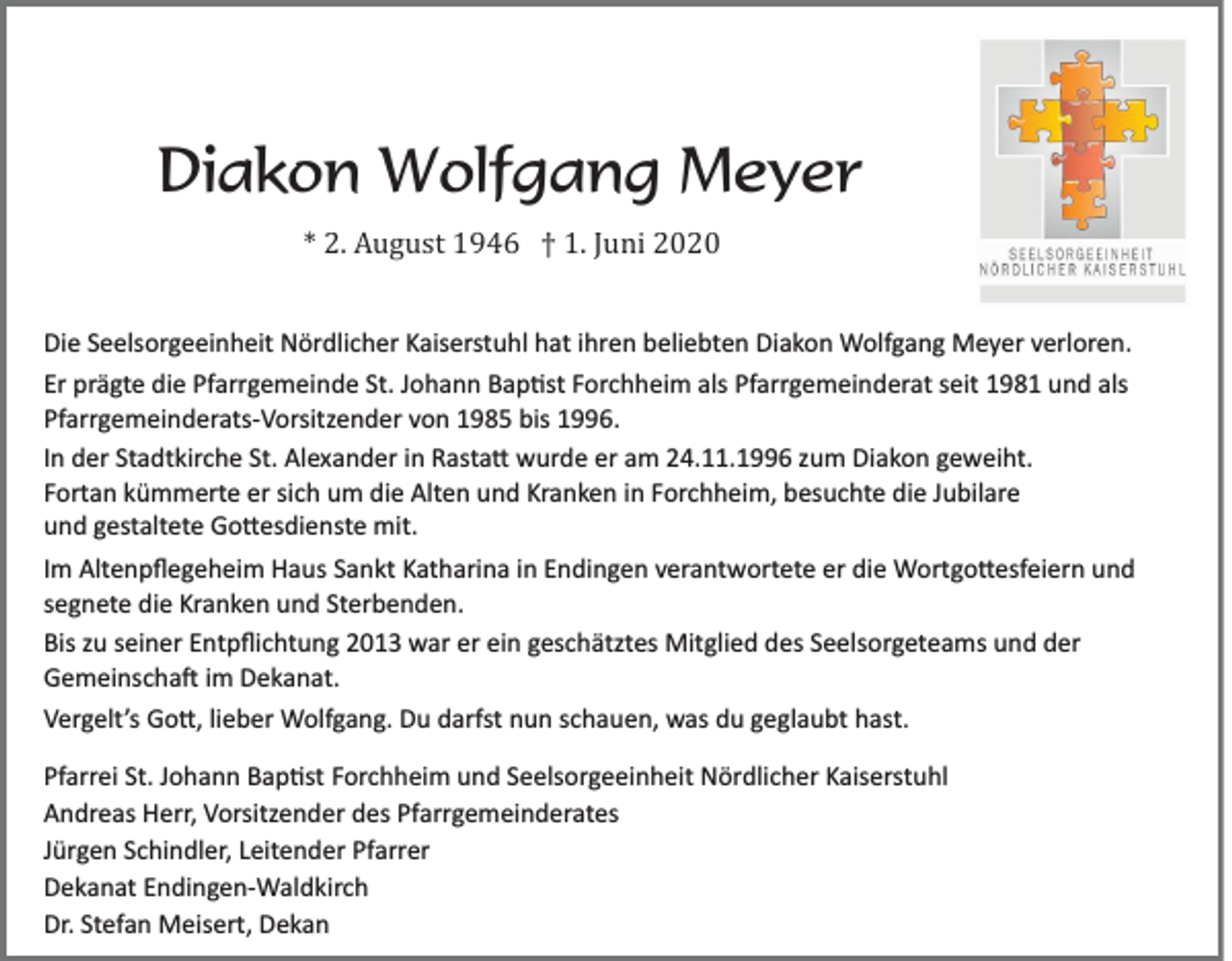 <p>Diakon Wolfgang Meyer<br />* 2. August 1946 † 1. Juni 2020<br />Die Seelsorgeeinheit Nördlicher Kaiserstuhl hat ihren beliebten Diakon Wolfgang Meyer verloren.<br />Er prägte die Pfarrgemeinde St. Johann Bap�st Forchheim als Pfarrgemeinderat seit 1981 und als<br />Pfarrgemeinderats­Vorsitzender von 1985 bis 1996.<br />In der Stadtkirche St. Alexander in Rasta� wurde er am 24.11.1996 zum Diakon geweiht.<br />Fortan kümmerte er sich um die Alten und Kranken in Forchheim, besuchte die Jubilare<br />und gestaltete Go�esdienste mit.<br />Im Altenpﬂegeheim Haus Sankt Katharina in Endingen verantwortete er die Wortgo�esfeiern und<br />segnete die Kranken und Sterbenden.<br />Bis zu seiner Entpﬂichtung 2013 war er ein geschätztes Mitglied des Seelsorgeteams und der<br />Gemeinscha� im Dekanat.<br />Vergelt’s Go�, lieber Wolfgang. Du darfst nun schauen, was du geglaubt hast.<br />Pfarrei St. Johann Bap�st Forchheim und Seelsorgeeinheit Nördlicher Kaiserstuhl<br />Andreas Herr, Vorsitzender des Pfarrgemeinderates<br />Jürgen Schindler, Leitender Pfarrer<br />Dekanat Endingen­Waldkirch<br />Dr. Stefan Meisert, Dekan</p>