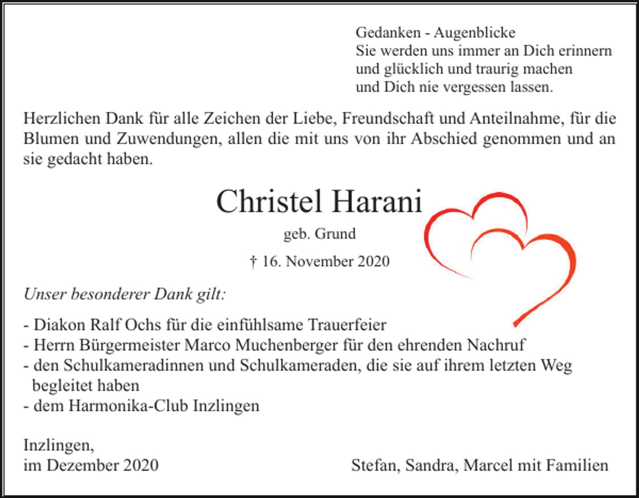 <p>Gedanken - Augenblicke<br />Sie werden uns immer an Dich erinnern<br />und glücklich und traurig machen<br />und Dich nie vergessen lassen.</p><p>Herzlichen Dank für alle Zeichen der Liebe, Freundschaft und Anteilnahme, für die<br />Blumen und Zuwendungen, allen die mit uns von ihr Abschied genommen und an<br />sie gedacht haben.</p><p>Christel Harani<br />geb. Grund<br />† 16. November 2020</p><p>Unser besonderer Dank gilt:<br />- Diakon Ralf Ochs für die einfühlsame Trauerfeier<br />- Herrn Bürgermeister Marco Muchenberger für den ehrenden Nachruf<br />- den Schulkameradinnen und Schulkameraden, die sie auf ihrem letzten Weg<br />begleitet haben<br />- dem Harmonika-Club Inzlingen<br />Inzlingen,<br />im Dezember 2020</p><p>Stefan, Sandra, Marcel mit Familien</p>