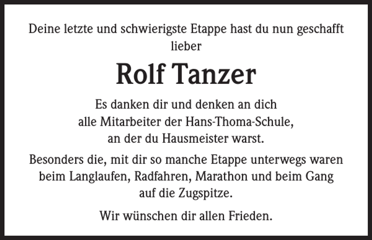 <p>Deine letzte und schwierigste Etappe hast du nun geschafft<br />lieber</p><p>Rolf Tanzer<br />Es danken dir und denken an dich<br />alle Mitarbeiter der Hans-Thoma-Schule,<br />an der du Hausmeister warst.<br />Besonders die, mit dir so manche Etappe unterwegs waren<br />beim Langlaufen, Radfahren, Marathon und beim Gang<br />auf die Zugspitze.<br />Wir wünschen dir allen Frieden.</p>