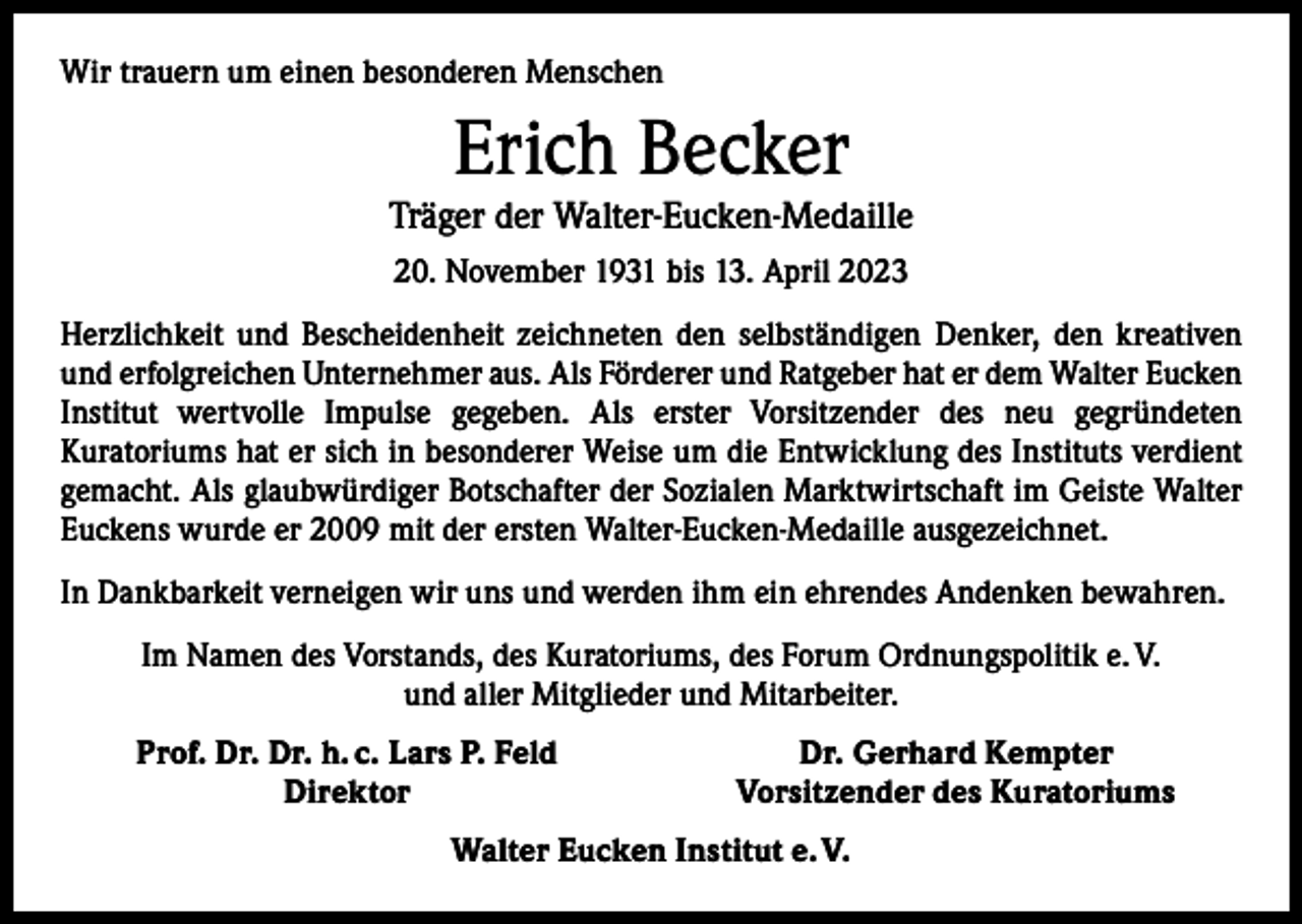 <p>Wir trauern um einen besonderen Menschen</p><p>Erich Becker</p><p>Träger der Walter-Eucken-Medaille<br />20. November 1931 bis 13. April 2023<br />Herzlichkeit und Bescheidenheit zeichneten den selbständigen Denker, den kreativen<br />und erfolgreichen Unternehmer aus. Als Förderer und Ratgeber hat er dem Walter Eucken<br />Institut wertvolle Impulse gegeben. Als erster Vorsitzender des neu gegründeten<br />­Kuratoriums hat er sich in besonderer Weise um die Entwicklung des Instituts verdient<br />gemacht. Als glaubwürdiger Botschafter der Sozialen Marktwirtschaft im Geiste Walter<br />Euckens wurde er 2009 mit der ersten Walter-Eucken-Medaille ausgezeichnet.<br />In Dankbarkeit verneigen wir uns und werden ihm ein ehrendes Andenken bewahren.<br />Im Namen des Vorstands, des Kuratoriums, des Forum Ordnungspolitik e. V.<br />und aller Mitglieder und Mitarbeiter.</p><p>Prof. Dr. Dr. h. c. Lars P. Feld<br />Direktor</p><p>Dr. Gerhard Kempter<br />Vorsitzender des Kuratoriums</p><p>Walter Eucken Institut e. V.</p>