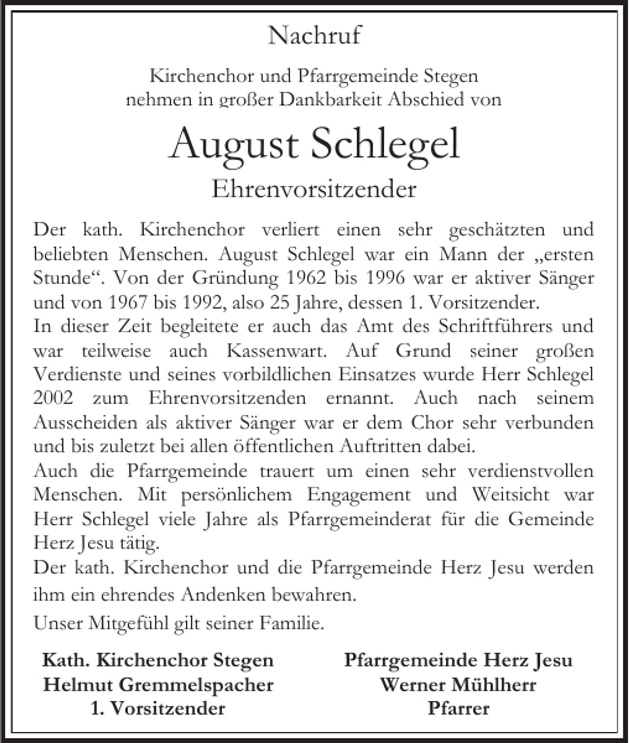 <p>Nachruf<br />Kirchenchor und Pfarrgemeinde Stegen<br />nehmen in großer Dankbarkeit Abschied von</p><p>August Schlegel<br />Ehrenvorsitzender<br />Der kath. Kirchenchor verliert einen sehr geschätzten und<br />beliebten Menschen. August Schlegel war ein Mann der „ersten<br />Stunde“. Von der Gründung 1962 bis 1996 war er aktiver Sänger<br />und von 1967 bis 1992, also 25 Jahre, dessen 1. Vorsitzender.<br />In dieser Zeit begleitete er auch das Amt des Schriftführers und<br />war teilweise auch Kassenwart. Auf Grund seiner großen<br />Verdienste und seines vorbildlichen Einsatzes wurde Herr Schlegel<br />2002 zum Ehrenvorsitzenden ernannt. Auch nach seinem<br />Ausscheiden als aktiver Sänger war er dem Chor sehr verbunden<br />und bis zuletzt bei allen öffentlichen Auftritten dabei.<br />Auch die Pfarrgemeinde trauert um einen sehr verdienstvollen<br />Menschen. Mit persönlichem Engagement und Weitsicht war<br />Herr Schlegel viele Jahre als Pfarrgemeinderat für die Gemeinde<br />Herz Jesu tätig.<br />Der kath. Kirchenchor und die Pfarrgemeinde Herz Jesu werden<br />ihm ein ehrendes Andenken bewahren.<br />Unser Mitgefühl gilt seiner Familie.<br />Kath. Kirchenchor Stegen<br />Helmut Gremmelspacher<br />1. Vorsitzender</p><p>Pfarrgemeinde Herz Jesu<br />Werner Mühlherr<br />Pfarrer</p>