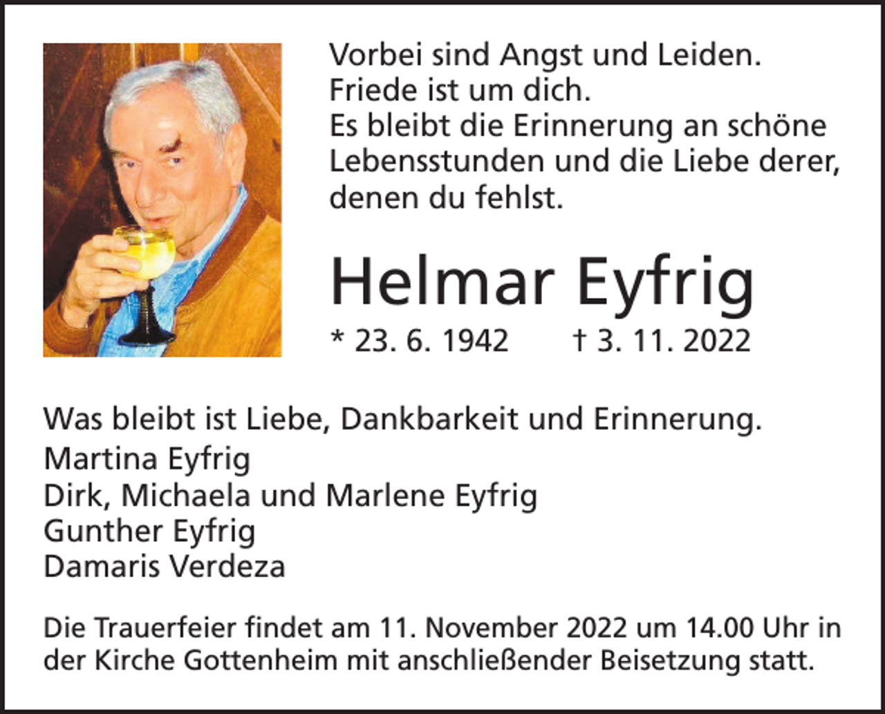 <p>Vorbei sind Angst und Leiden.<br />Friede ist um dich.<br />Es bleibt die Erinnerung an schöne<br />Lebensstunden und die Liebe derer,<br />denen du fehlst.</p><p>Helmar Eyfrig<br />* 23. 6. 1942 † 3. 11. 2022<br />Was bleibt ist Liebe, Dankbarkeit und Erinnerung.<br />Martina Eyfrig<br />Dirk, Michaela und Marlene Eyfrig<br />Gunther Eyfrig<br />Damaris Verdeza<br />Die Trauerfeier findet am 11. November 2022 um 14.00 Uhr in<br />der Kirche Gottenheim mit anschließender Beisetzung statt.</p>