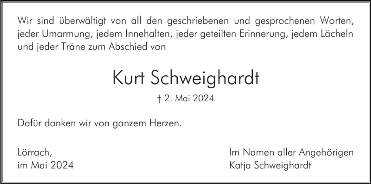 <p>Wir sind überwältigt von all den geschriebenen und gesprochenen Worten,<br />jeder Umarmung, jedem Innehalten, jeder geteilten Erinnerung, jedem Lächeln<br />und jeder Träne zum Abschied von</p><p>Kurt Schweighardt<br />† 2. Mai 2024</p><p>Dafür danken wir von ganzem Herzen.<br />Lörrach,<br />im Mai 2024</p><p>Im Namen aller Angehörigen<br />Katja Schweighardt</p>