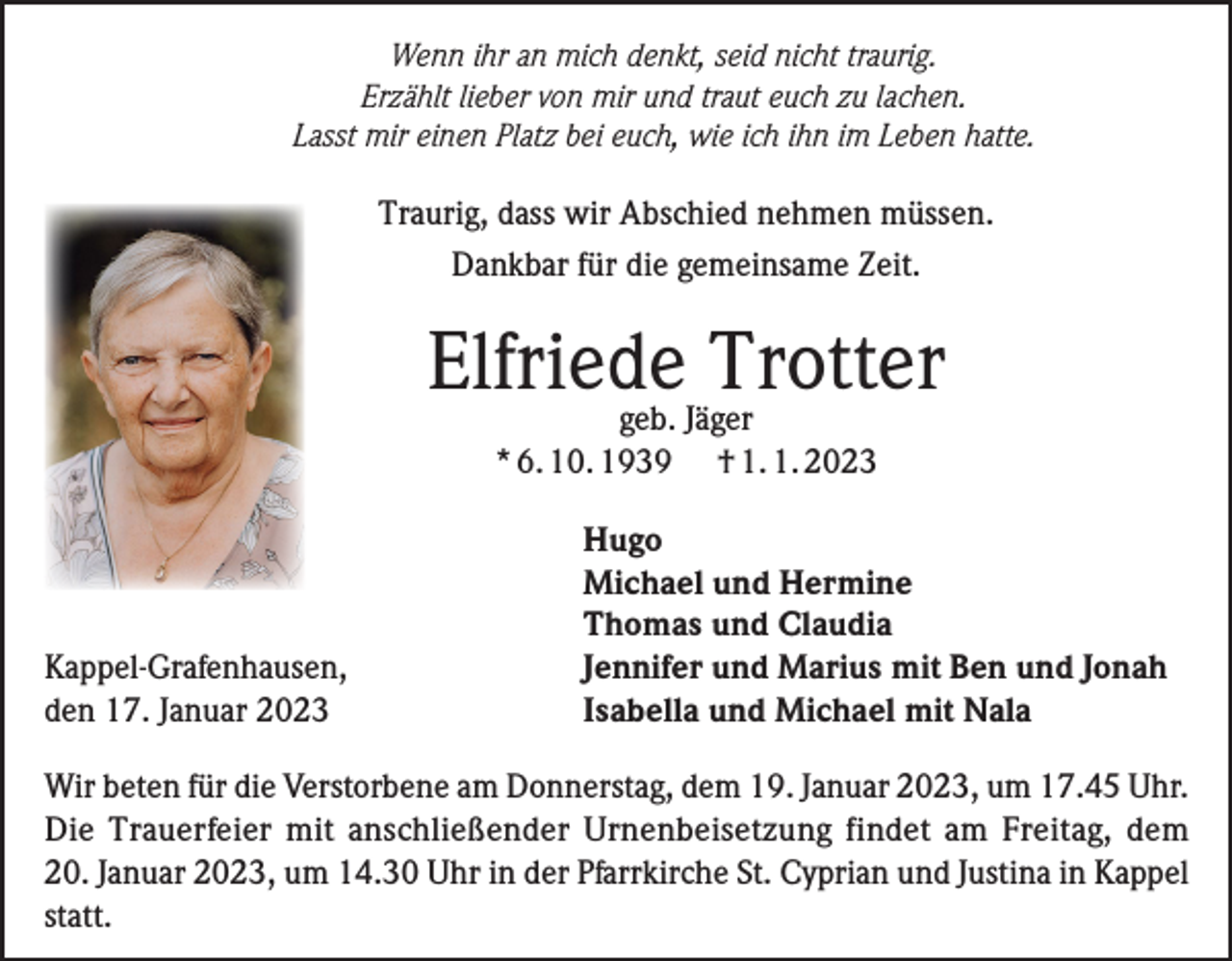 <p>Wenn ihr an mich denkt, seid nicht traurig.<br />Erzählt lieber von mir und traut euch zu lachen.<br />Lasst mir einen Platz bei euch, wie ich ihn im Leben hatte.</p><p>Traurig, dass wir Abschied nehmen müssen.<br />Dankbar für die gemeinsame Zeit.</p><p>Elfriede<br />Trotter<br />geb. Jäger<br />* 6. 10. 1939</p><p>Kappel-Grafenhausen,<br />den 17. Januar 2023</p><p>† 1. 1. 2023</p><p>Hugo<br />Michael und Hermine<br />Thomas und Claudia<br />Jennifer und Marius mit Ben und Jonah<br />Isabella und Michael mit Nala</p><p>Wir beten für die Verstorbene am Donnerstag, dem 19. Januar 2023, um 17.45 Uhr.<br />Die Trauerfeier mit anschließender Urnenbeisetzung findet am Freitag, dem<br />20. Januar 2023, um 14.30 Uhr in der Pfarrkirche St. Cyprian und Justina in Kappel<br />statt.</p>