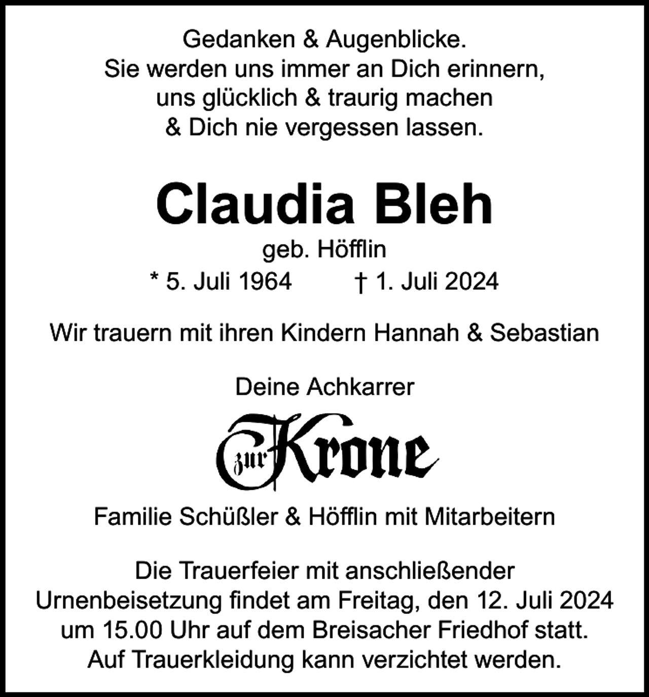 <p>Gedanken &amp; Augenblicke.<br />Sie werden uns immer an Dich erinnern,<br />uns glücklich &amp; traurig machen<br />&amp; Dich nie vergessen lassen.</p><p>Claudia Bleh</p><p>geb. Höfflin<br />* 5. Juli 1964<br />† 1. Juli 2024<br />Wir trauern mit ihren Kindern Hannah &amp; Sebastian<br />Deine Achkarrer</p><p>Familie Schüßler &amp; Höfflin mit Mitarbeitern<br />Die Trauerfeier mit anschließender<br />Urnenbeisetzung findet am Freitag, den 12. Juli 2024<br />um 15.00 Uhr auf dem Breisacher Friedhof statt.<br />Auf Trauerkleidung kann verzichtet werden.</p>