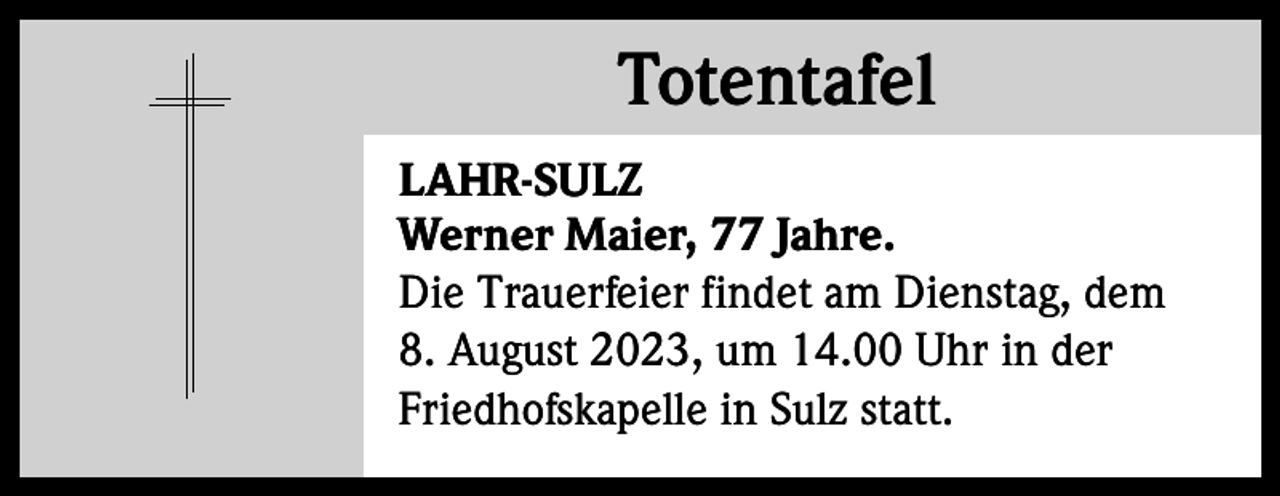 <p>Totentafel<br />Totentafel<br />LAHR-SULZ<br />Werner Maier, 77 Jahre.<br />Die Trauerfeier findet am Dienstag, dem<br />8. August 2023, um 14.00 Uhr in der<br />Friedhofskapelle in Sulz statt.</p>