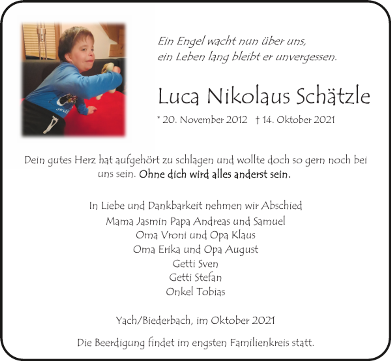 <p>Ein Engel wacht nun über uns,<br />ein Leben lang bleibt er unvergessen.</p><p>Luca Nikolaus Schätzle<br />* 20. November 2012 † 14. Oktober 2021</p><p>Dein gutes Herz hat aufgehört zu schlagen und wollte doch so gern noch bei<br />uns sein.<br />In Liebe und Dankbarkeit nehmen wir Abschied<br />Mama Jasmin Papa Andreas und Samuel<br />Oma Vroni und Opa Klaus<br />Oma Erika und Opa August<br />Getti Sven<br />Getti Stefan<br />Onkel Tobias<br />Yach/Biederbach, im Oktober 2021<br />Die Beerdigung findet im engsten Familienkreis statt.</p>