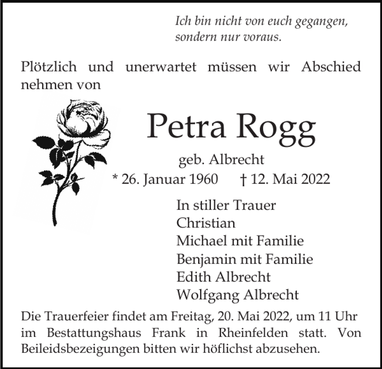 <p>Ich bin nicht von euch gegangen,<br />sondern nur voraus.</p><p>Plötzlich und unerwartet müssen wir Abschied<br />nehmen von</p><p>Petra Rogg<br />geb. Albrecht<br />* 26. Januar 1960 † 12. Mai 2022<br />In stiller Trauer<br />Christian<br />Michael mit Familie<br />Benjamin mit Familie<br />Edith Albrecht<br />Wolfgang Albrecht<br />Die Trauerfeier findet am Freitag, 20. Mai 2022, um 11 Uhr<br />im Bestattungshaus Frank in Rheinfelden statt. Von<br />Beileidsbezeigungen bitten wir höflichst abzusehen.</p>