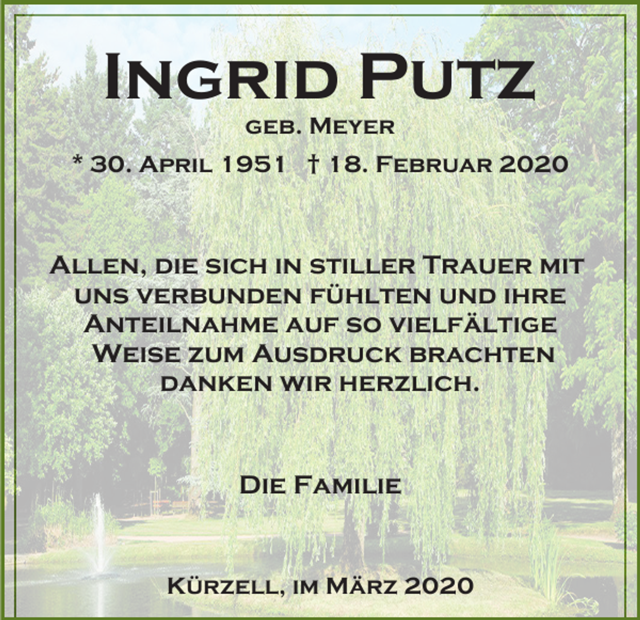 <p>Ingrid Putz<br />geb. Meyer<br />* 30. April 1951 † 18. Februar 2020</p><p>Allen, die sich in stiller Trauer mit<br />uns verbunden fühlten und ihre<br />Anteilnahme auf so vielfältige<br />Weise zum Ausdruck brachten<br />danken wir herzlich.</p><p>Die Familie</p><p>Kürzell, im März 2020</p>