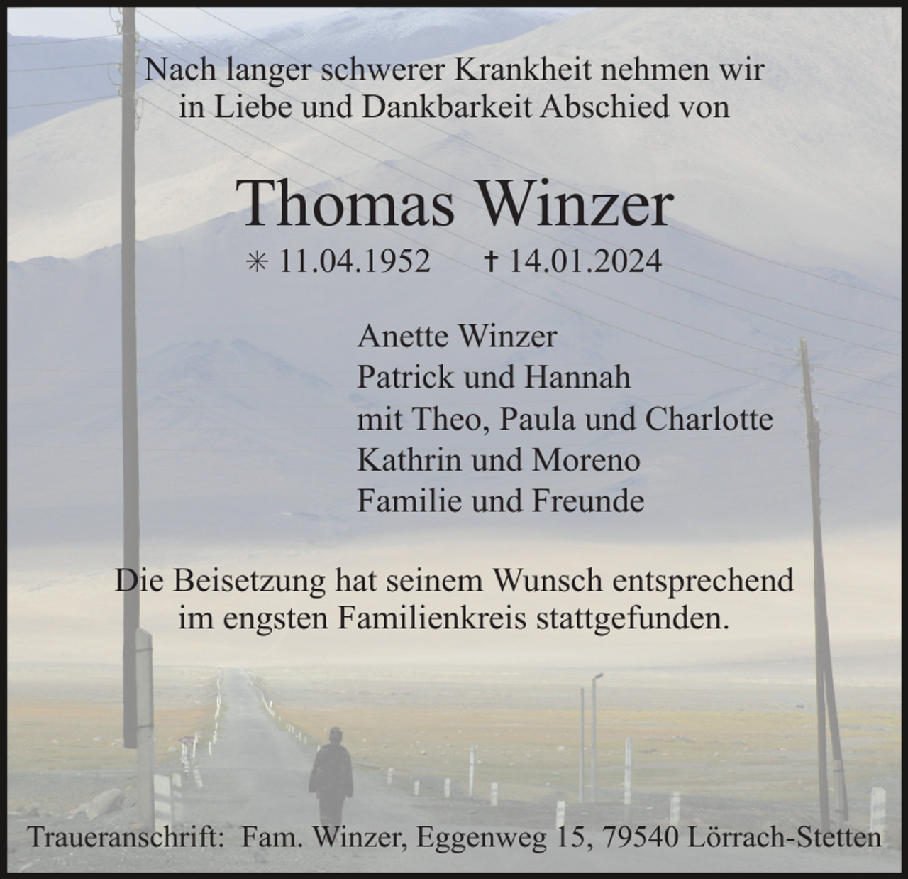 <p>Nach langer schwerer Krankheit nehmen wir<br />in Liebe und Dankbarkeit Abschied von</p><p>Thomas Winzer<br />✳ 11.04.1952</p><p>✝ 14.01.2024</p><p>Anette Winzer<br />Patrick und Hannah<br />mit Theo, Paula und Charlotte<br />Kathrin und Moreno<br />Familie und Freunde<br />Die Beisetzung hat seinem Wunsch entsprechend<br />im engsten Familienkreis stattgefunden.</p><p>Traueranschrift: Fam. Winzer, Eggenweg 15, 79540 Lörrach-Stetten</p>