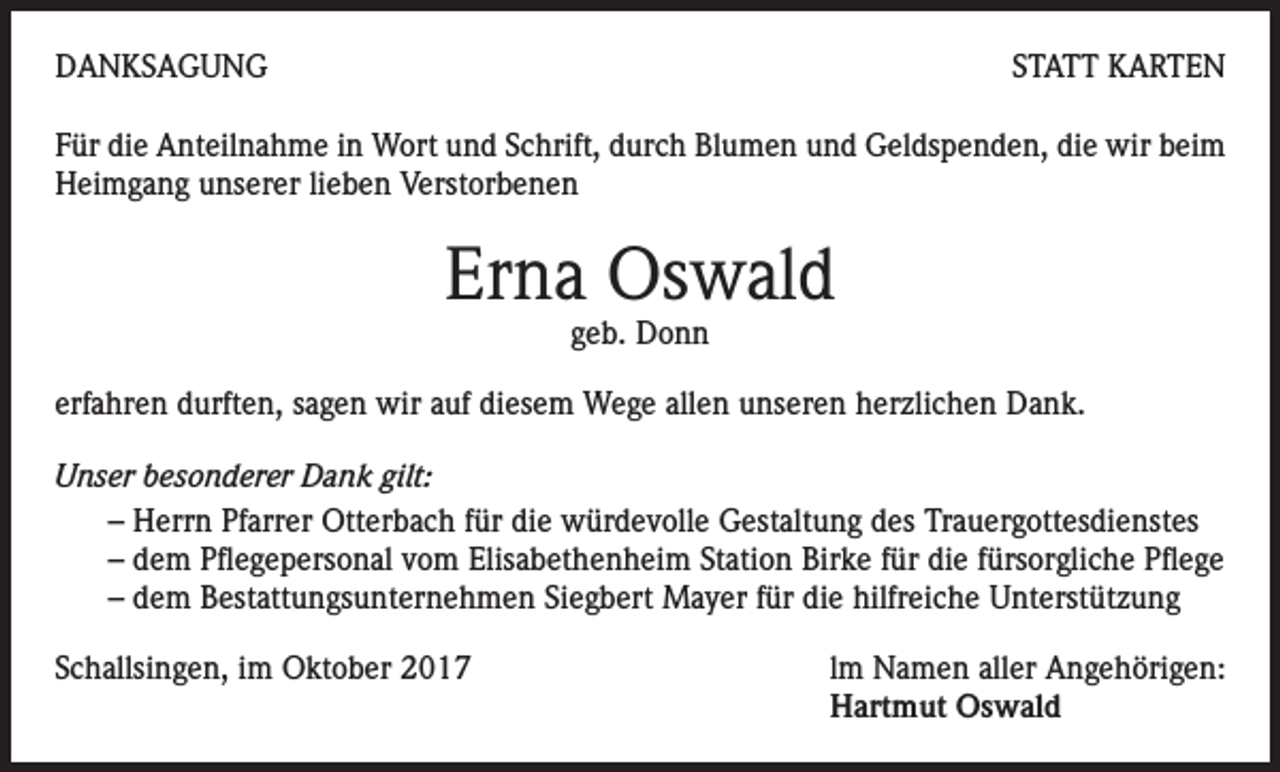 <p>DANKSAGUNG</p><p>STATT KARTEN</p><p>Für die Anteilnahme in Wort und Schrift, durch Blumen und Geldspenden, die wir beim<br />Heimgang unserer lieben Verstorbenen</p><p>Erna Oswald<br />geb. Donn</p><p>erfahren durften, sagen wir auf diesem Wege allen unseren herzlichen Dank.<br />Unser besonderer Dank gilt:<br />– Herrn Pfarrer Otterbach für die würdevolle Gestaltung des Trauergottesdienstes<br />– dem Pflegepersonal vom Elisabethenheim Station Birke für die fürsorgliche Pflege<br />– dem Bestattungsunternehmen Siegbert Mayer für die hilfreiche Unterstützung<br />Schallsingen, im Oktober 2017 lm Namen aller Angehörigen:<br />Hartmut Oswald</p>