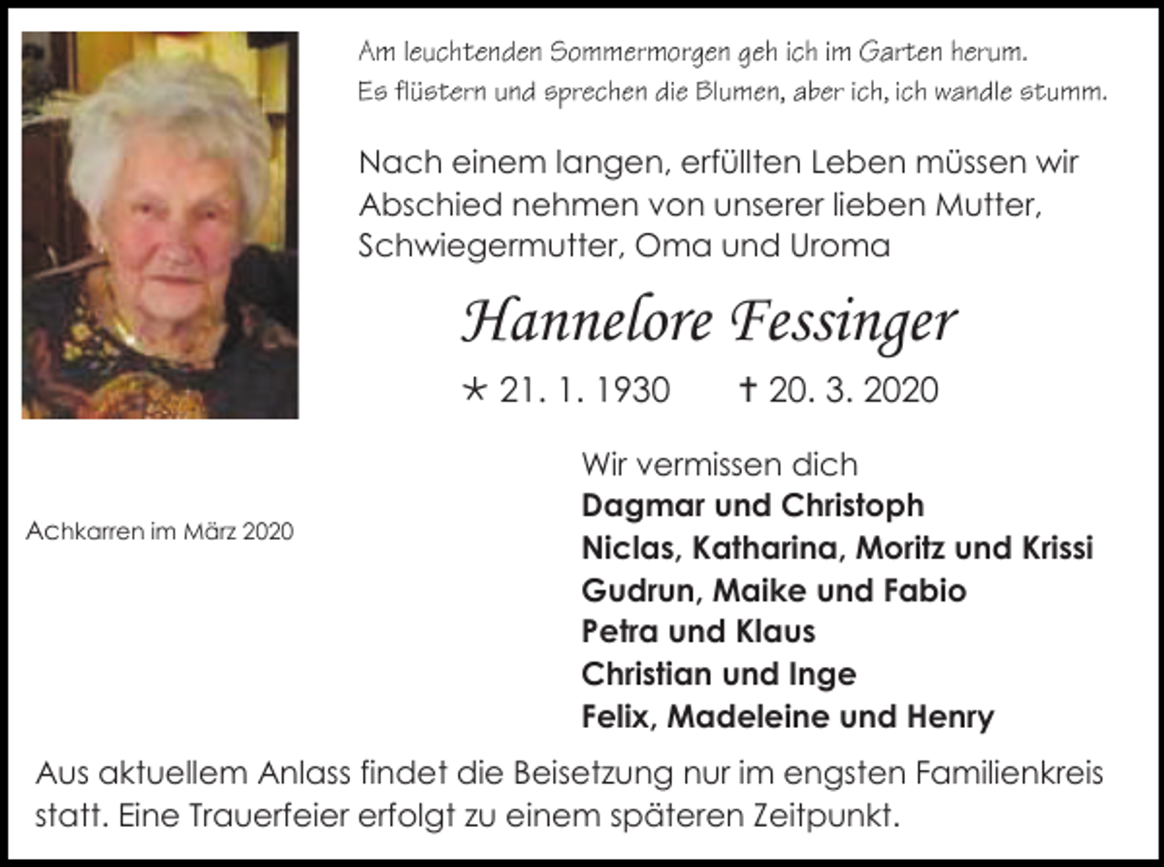 <p>Nach einem langen, erfüllten Leben müssen wir<br />Abschied nehmen von unserer lieben Mutter,<br />Schwiegermutter, Oma und Uroma</p><p>Hannelore Fessinger<br /> 21. 1. 1930</p><p>Achkarren im März 2020</p><p> 20. 3. 2020</p><p>Wir vermissen dich<br />Dagmar und Christoph<br />Niclas, Katharina, Moritz und Krissi<br />Gudrun, Maike und Fabio<br />Petra und Klaus<br />Christian und Inge<br />Felix, Madeleine und Henry</p><p>Aus aktuellem Anlass findet die Beisetzung nur im engsten Familienkreis<br />statt. Eine Trauerfeier erfolgt zu einem späteren Zeitpunkt.</p>