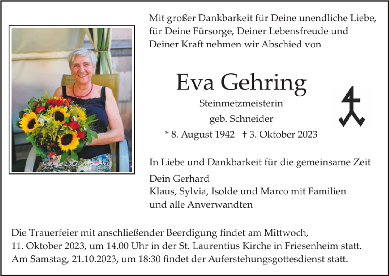 <p>Mit großer Dankbarkeit für Deine unendliche Liebe,<br />für Deine Fürsorge, Deiner Lebensfreude und<br />Deiner Kraft nehmen wir Abschied von</p><p>Eva Gehring<br />Steinme�meisterin<br />geb. Schneider<br />* 8. August 1942 † 3. Oktober 2023<br />In Liebe und Dankbarkeit für die gemeinsame Zeit<br />Dein Gerhard<br />Klaus, Sylvia, Isolde und Marco mit Familien<br />und alle Anverwandten<br />Die Trauerfeier mit anschließender Beerdigung ﬁndet am Mi�woch,<br />11. Oktober 2023, um 14.00 Uhr in der St. Laurentius Kirche in Friesenheim sta�.<br />Am Samstag, 21.10.2023, um 18:30 ﬁndet der Auferstehungsgo�esdienst sta�.</p>