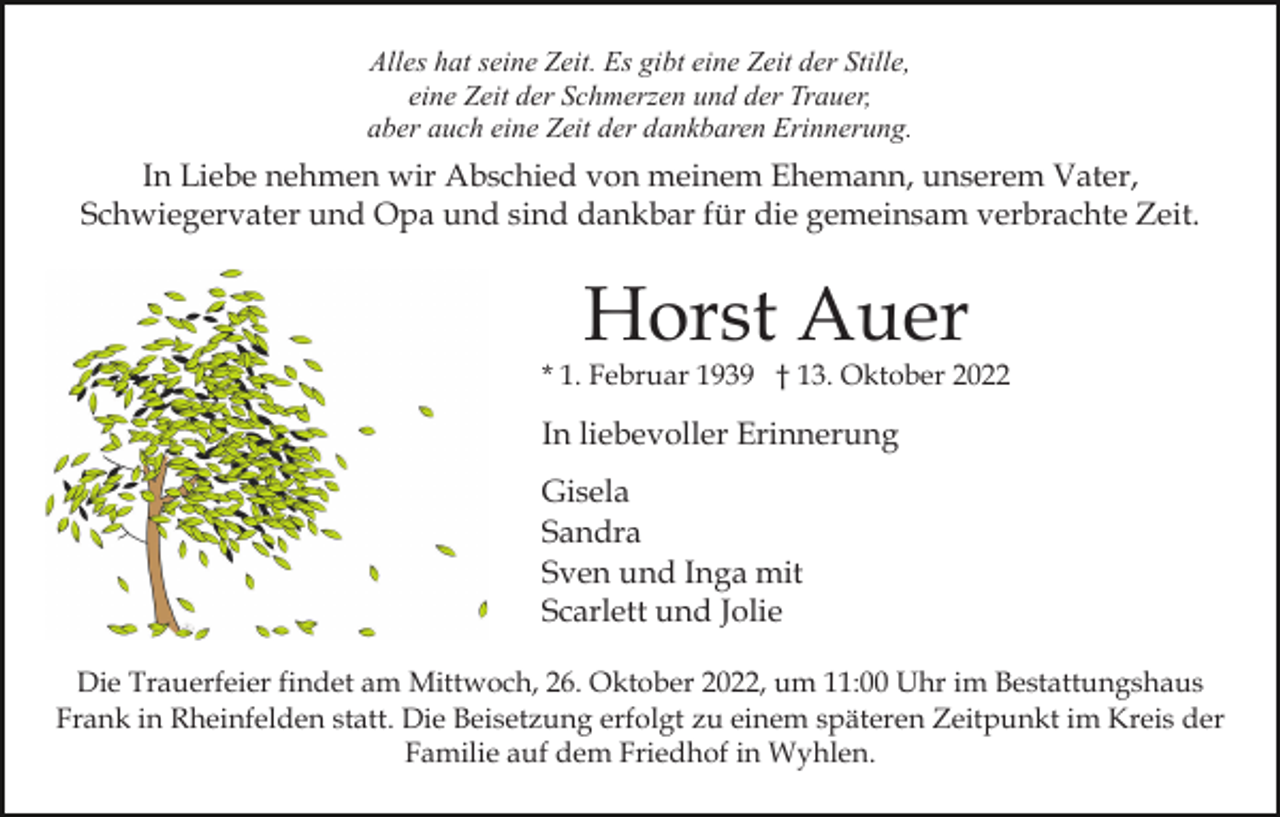 <p>Alles hat seine Zeit. Es gibt eine Zeit der Stille,<br />eine Zeit der Schmerzen und der Trauer,<br />aber auch eine Zeit der dankbaren Erinnerung.</p><p>In Liebe nehmen wir Abschied von meinem Ehemann, unserem Vater,<br />Schwiegervater und Opa und sind dankbar für die gemeinsam verbrachte Zeit.</p><p>Horst Auer</p><p>* 1. Februar 1939 † 13. Oktober 2022</p><p>In liebevoller Erinnerung<br />Gisela<br />Sandra<br />Sven und Inga mit<br />Scarlett und Jolie<br />Die Trauerfeier findet am Mittwoch, 26. Oktober 2022, um 11:00 Uhr im Bestattungshaus<br />Frank in Rheinfelden statt. Die Beisetzung erfolgt zu einem späteren Zeitpunkt im Kreis der<br />Familie auf dem Friedhof in Wyhlen.</p>
