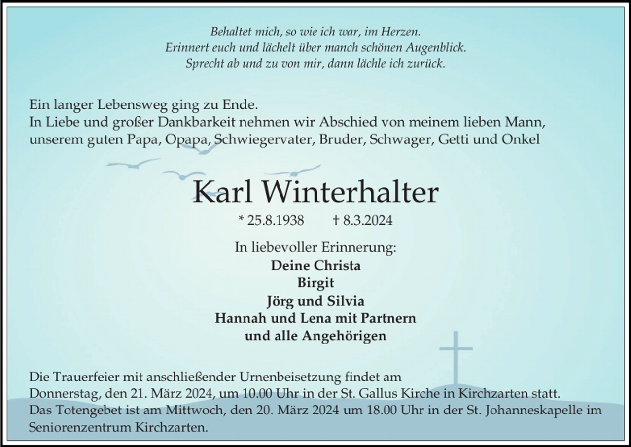 <p>Behaltet mich, so wie ich war, im Herzen.<br />Erinnert euch und lächelt über manch schönen Augenblick.<br />Sprecht ab und zu von mir, dann lächle ich zurück.</p><p>Ein langer Lebensweg ging zu Ende.<br />In Liebe und großer Dankbarkeit nehmen wir Abschied von meinem lieben Mann,<br />unserem guten Papa, Opapa, Schwiegervater, Bruder, Schwager, Getti und Onkel</p><p>Karl Winterhalter<br />* 25.8.1938</p><p>† 8.3.2024</p><p>In liebevoller Erinnerung:<br />Deine Christa<br />Birgit<br />Jörg und Silvia<br />Hannah und Lena mit Partnern<br />und alle Angehörigen<br />Die Trauerfeier mit anschließender Urnenbeisetzung findet am<br />Donnerstag, den 21. März 2024, um 10.00 Uhr in der St. Gallus Kirche in Kirchzarten statt.<br />Das Totengebet ist am Mittwoch, den 20. März 2024 um 18.00 Uhr in der St. Johanneskapelle im<br />Seniorenzentrum Kirchzarten.</p>