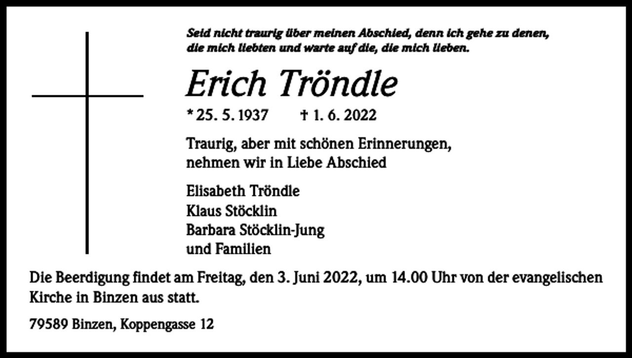 <p>Seid nicht traurig über meinen Abschied, denn ich gehe zu denen,<br />die mich liebten und warte auf die, die mich lieben.</p><p>Erich Tröndle<br />* 25. 5. 1937 † 1. 6. 2022</p><p>Traurig, aber mit schönen Erinnerungen,<br />nehmen wir in Liebe Abschied<br />Elisabeth Tröndle<br />Klaus Stöcklin<br />Barbara Stöcklin-Jung<br />und Familien<br />Die Beerdigung findet am Freitag, den 3. Juni 2022, um 14.00 Uhr von der evangelischen<br />Kirche in Binzen aus statt.<br />79589 Binzen, Koppengasse 12</p>