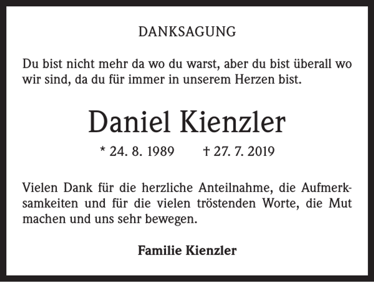 <p>DANKSAGUNG<br />Du bist nicht mehr da wo du warst, aber du bist überall wo<br />wir sind, da du für immer in unserem Herzen bist.</p><p>Daniel Kienzler<br />* 24. 8. 1989 † 27. 7. 2019<br />Vielen Dank für die herzliche Anteilnahme, die Aufmerksamkeiten und für die vielen tröstenden Worte, die Mut<br />machen und uns sehr bewegen.<br />Familie Kienzler</p>