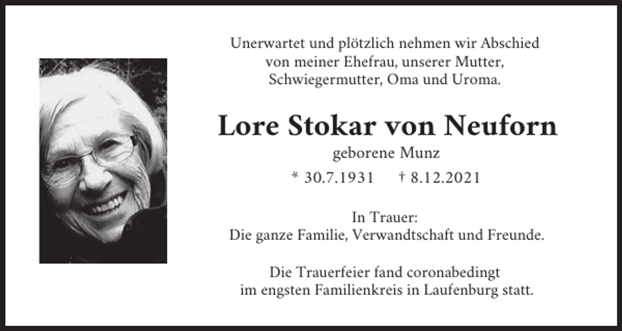 <p>Unerwartet und plötzlich nehmen wir Abschied<br />von meiner Ehefrau, unserer Mutter,<br />Schwiegermutter, Oma und Uroma.</p><p>Lore Stokar von Neuforn<br />geborene Munz<br />* 30.7.1931 † 8.12.2021<br />In Trauer:<br />Die ganze Familie, Verwandtschaft und Freunde.<br />Die Trauerfeier fand coronabedingt<br />im engsten Familienkreis in Laufenburg statt.</p>