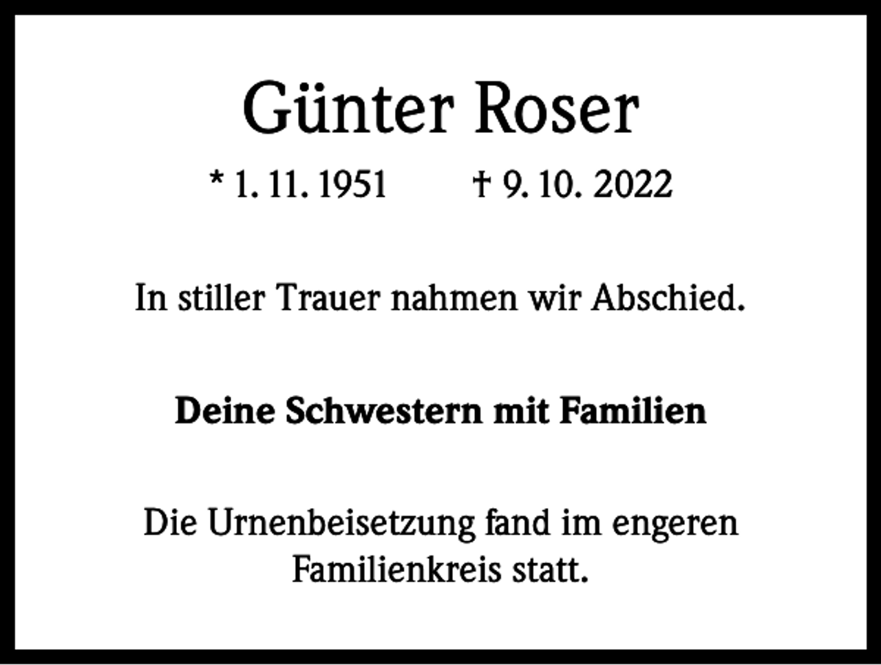<p>Günter Roser<br />* 1. 11. 1951 † 9. 10. 2022<br />In stiller Trauer nahmen wir Abschied.<br />Deine Schwestern mit Familien<br />Die Urnenbeisetzung fand im engeren<br />Familienkreis statt.</p>