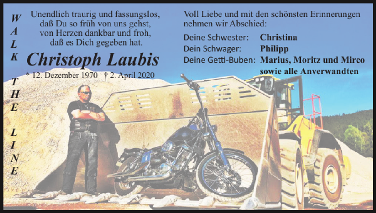 <p>traurig und fassungslos,<br />W Unendlich<br />daß Du so früh von uns gehst,<br />A<br />von Herzen dankbar und froh,<br />daß es Dich gegeben hat.<br />L<br />K</p><p>Christoph Laubis</p><p>T<br />H<br />E<br />L<br />I<br />N<br />E</p><p>* 12. Dezember 1970 † 2. April 2020</p><p>Voll Liebe und mit den schönsten Erinnerungen<br />nehmen wir Abschied:<br />Deine Schwester: Christina<br />Dein Schwager:<br />Philipp<br />Deine Ge�-Buben: Marius, Moritz und Mirco<br />sowie alle Anverwandten</p>