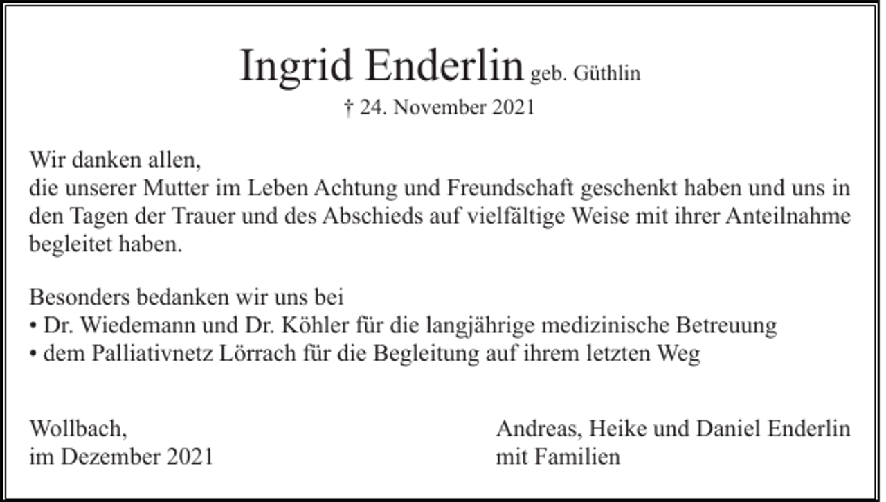 <p>Ingrid Enderlin geb. Güthlin<br />† 24. November 2021</p><p>Wir danken allen,<br />die unserer Mutter im Leben Achtung und Freundschaft geschenkt haben und uns in<br />den Tagen der Trauer und des Abschieds auf vielfältige Weise mit ihrer Anteilnahme<br />begleitet haben.<br />Besonders bedanken wir uns bei<br />• Dr. Wiedemann und Dr. Köhler für die langjährige medizinische Betreuung<br />• dem Palliativnetz Lörrach für die Begleitung auf ihrem letzten Weg<br />Wollbach,<br />im Dezember 2021</p><p>Andreas, Heike und Daniel Enderlin<br />mit Familien</p>