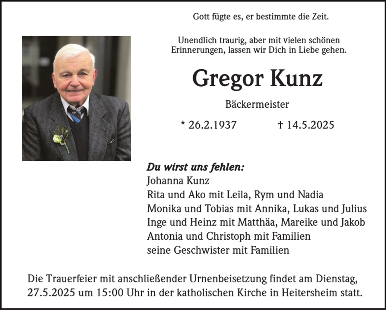 <p>Gott fügte es, er bestimmte die Zeit.<br />Unendlich traurig, aber mit vielen schönen<br />Erinnerungen, lassen wir Dich in Liebe gehen.</p><p>Gregor Kunz<br />Bäckermeister<br />* 26.2.1937</p><p>† 14.5.2025</p><p>Du wirst uns fehlen:<br />Johanna Kunz<br />Rita und Ako mit Leila, Rym und Nadia<br />Monika und Tobias mit Annika, Lukas und Julius<br />Inge und Heinz mit Matthäa, Mareike und Jakob<br />Antonia und Christoph mit Familien<br />seine Geschwister mit Familien</p><p>Die Trauerfeier mit anschließender Urnenbeisetzung findet am Dienstag,<br />27.5.2025 um 15:00 Uhr in der katholischen Kirche in Heitersheim statt.</p>