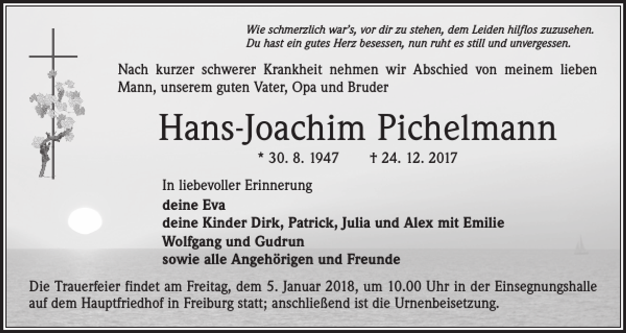 <p>Wie schmerzlich war’s, vor dir zu stehen, dem Leiden hilflos zuzusehen.<br />Du hast ein gutes Herz besessen, nun ruht es still und unvergessen.</p><p>Nach kurzer schwerer Krankheit nehmen wir Abschied von meinem lieben<br />Mann, unserem guten Vater, Opa und Bruder</p><p>Hans-Joachim Pichelmann<br />* 30. 8. 1947 † 24. 12. 2017</p><p>In liebevoller Erinnerung<br />deine Eva<br />deine Kinder Dirk, Patrick, Julia und Alex mit Emilie<br />Wolfgang und Gudrun<br />sowie alle Angehörigen und Freunde<br />Die Trauerfeier findet am Freitag, dem 5. Januar 2018, um 10.00 Uhr in der Einsegnungshalle<br />auf dem Hauptfriedhof in Freiburg statt; anschließend ist die Urnenbeisetzung.</p>