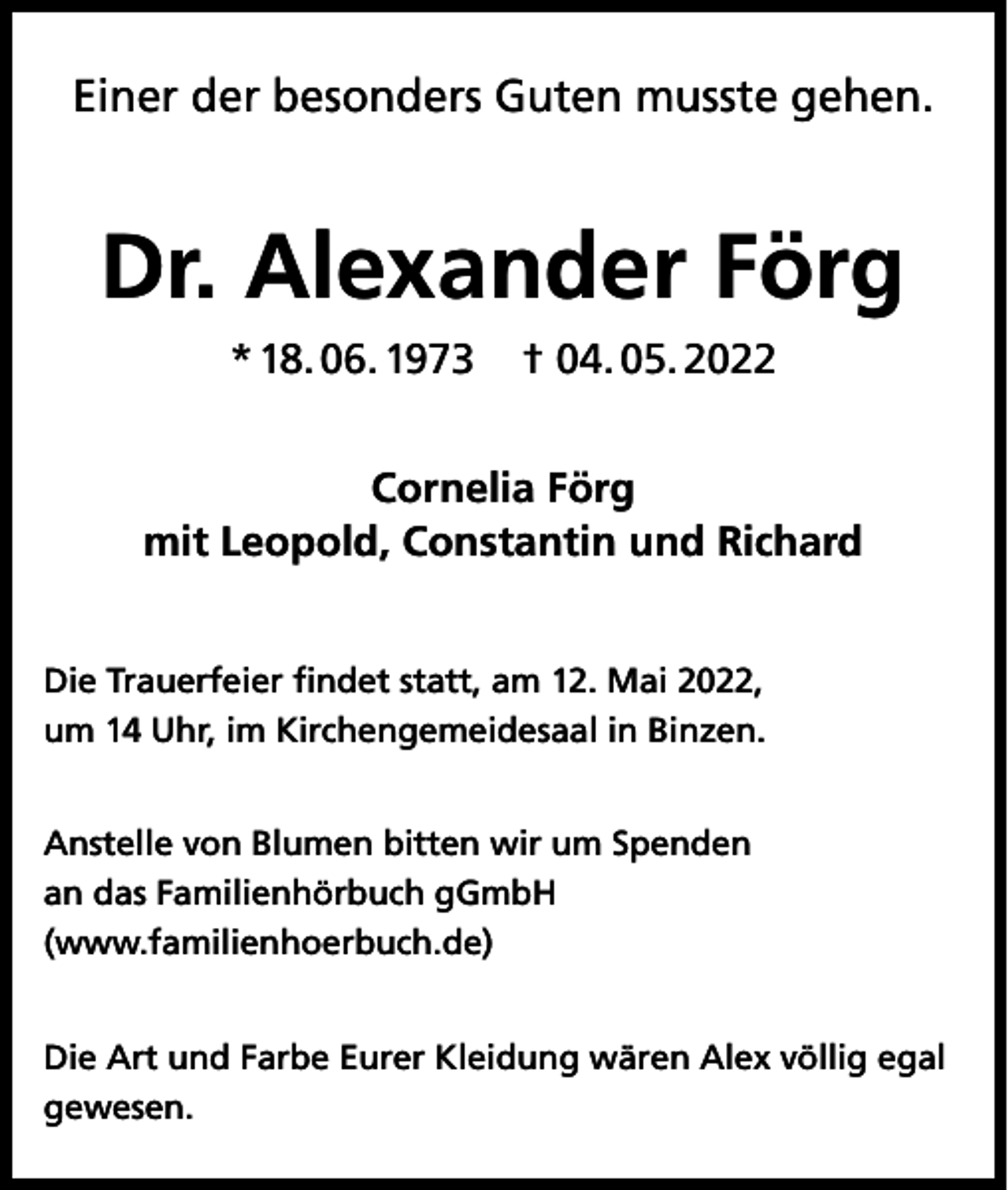 <p>Einer der besonders Guten musste gehen.</p><p>Dr. Alexander Förg<br />* 18. 06. 1973</p><p>† 04. 05. 2022</p><p>Cornelia Förg<br />mit Leopold, Constantin und Richard<br />Die Trauerfeier findet statt, am 12. Mai 2022,<br />um 14 Uhr, im Kirchengemeidesaal in Binzen.<br />Anstelle von Blumen bitten wir um Spenden<br />an das Familienhörbuch gGmbH<br />(www.familienhoerbuch.de)<br />Die Art und Farbe Eurer Kleidung wären Alex völlig egal<br />gewesen.</p>