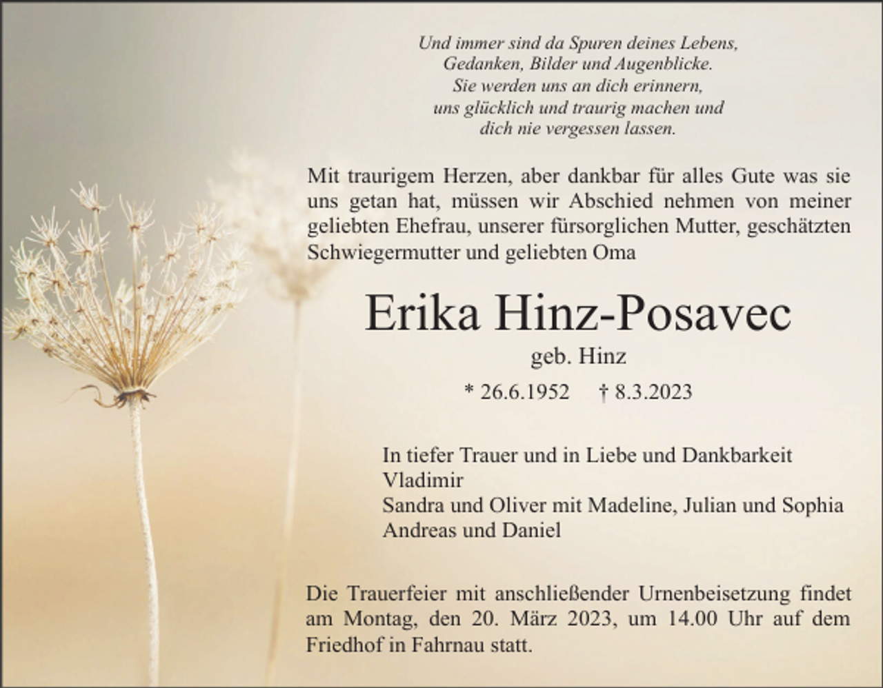 <p>Und immer sind da Spuren deines Lebens,<br />Gedanken, Bilder und Augenblicke.<br />Sie werden uns an dich erinnern,<br />uns glücklich und traurig machen und<br />dich nie vergessen lassen.</p><p>Mit traurigem Herzen, aber dankbar für alles Gute was sie<br />uns getan hat, müssen wir Abschied nehmen von meiner<br />geliebten Ehefrau, unserer fürsorglichen Mutter, geschätzten<br />Schwiegermutter und geliebten Oma</p><p>Erika Hinz-Posavec<br />geb. Hinz<br />* 26.6.1952</p><p>† 8.3.2023</p><p>In tiefer Trauer und in Liebe und Dankbarkeit<br />Vladimir<br />Sandra und Oliver mit Madeline, Julian und Sophia<br />Andreas und Daniel<br />Die Trauerfeier mit anschließender Urnenbeisetzung findet<br />am Montag, den 20. März 2023, um 14.00 Uhr auf dem<br />Friedhof in Fahrnau statt.</p>