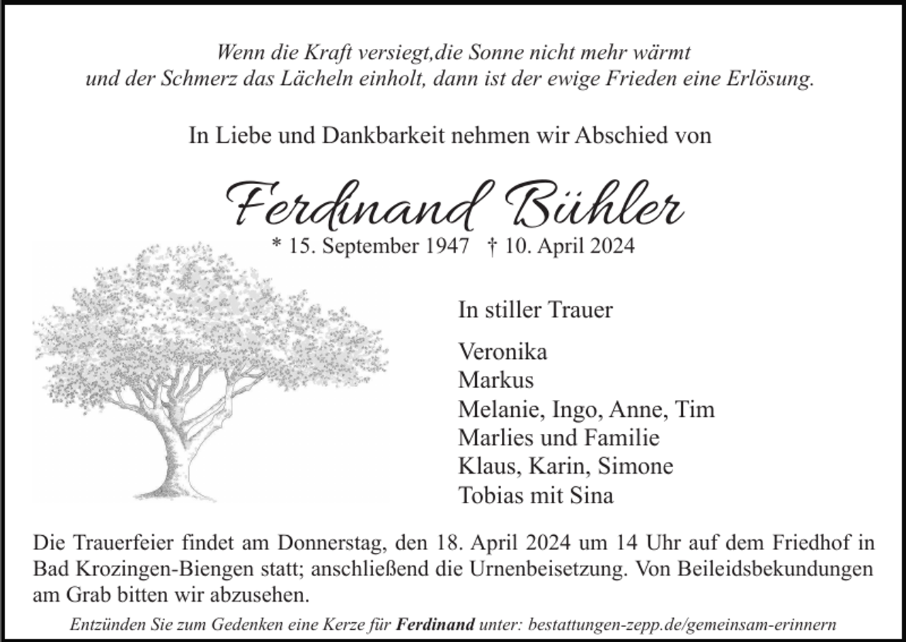 <p>Wenn die Kraft versiegt,die Sonne nicht mehr wärmt<br />und der Schmerz das Lächeln einholt, dann ist der ewige Frieden eine Erlösung.</p><p>In Liebe und Dankbarkeit nehmen wir Abschied von</p><p>Ferdinand Bühler<br />* 15. September 1947 † 10. April 2024</p><p>In stiller Trauer<br />Veronika<br />Markus<br />Melanie, Ingo, Anne, Tim<br />Marlies und Familie<br />Klaus, Karin, Simone<br />Tobias mit Sina<br />Die Trauerfeier findet am Donnerstag, den 18. April 2024 um 14 Uhr auf dem Friedhof in<br />Bad Krozingen-Biengen statt; anschließend die Urnenbeisetzung. Von Beileidsbekundungen<br />am Grab bitten wir abzusehen.<br />Entzünden Sie zum Gedenken eine Kerze für Ferdinand unter: bestattungen-zepp.de/gemeinsam-erinnern</p>