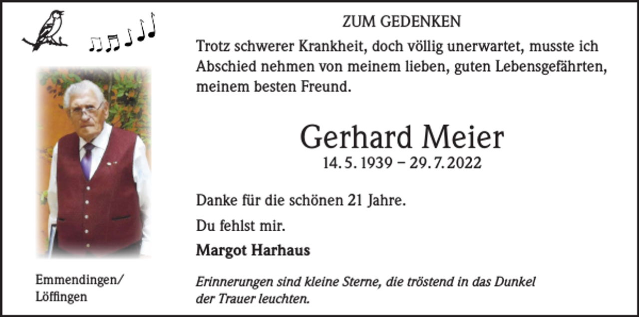 <p>ZUM GEDENKEN<br />Trotz schwerer Krankheit, doch völlig unerwartet, musste ich<br />Abschied nehmen von meinem lieben, guten Lebensgefährten,<br />meinem besten Freund.</p><p>Gerhard Meier<br />14. 5. 1939 – 29. 7. 2022</p><p>Danke für die schönen 21 Jahre.<br />Du fehlst mir.<br />Margot Harhaus<br />Emmendingen/<br />Löffingen</p><p>Erinnerungen sind kleine Sterne, die tröstend in das Dunkel<br />der Trauer leuchten.</p>