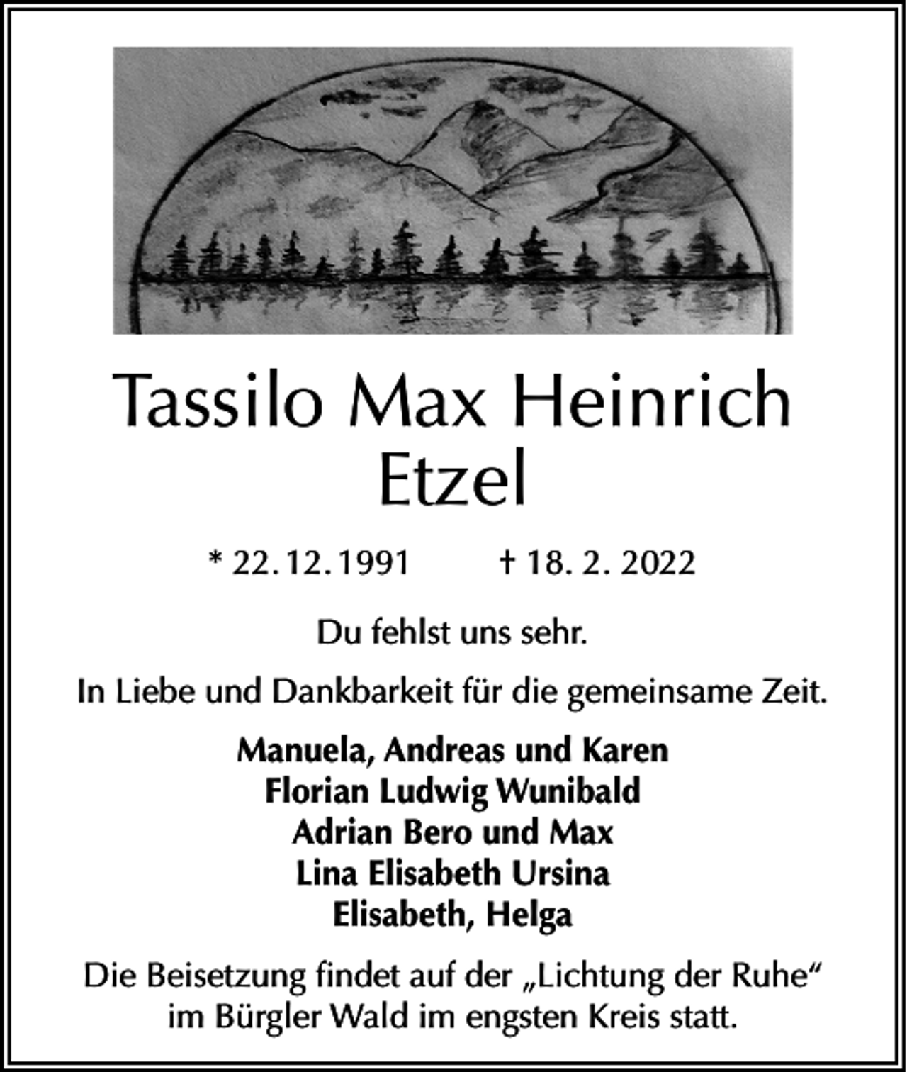 <p>Tassilo Max Heinrich<br />Etzel<br />* 22. 12. 1991</p><p>† 18. 2. 2022</p><p>Du fehlst uns sehr.<br />In Liebe und Dankbarkeit für die gemeinsame Zeit.<br />Manuela, Andreas und Karen<br />Florian Ludwig Wunibald<br />Adrian Bero und Max<br />Lina Elisabeth Ursina<br />Elisabeth, Helga<br />Die Beisetzung findet auf der „Lichtung der Ruhe“<br />im Bürgler Wald im engsten Kreis statt.</p>