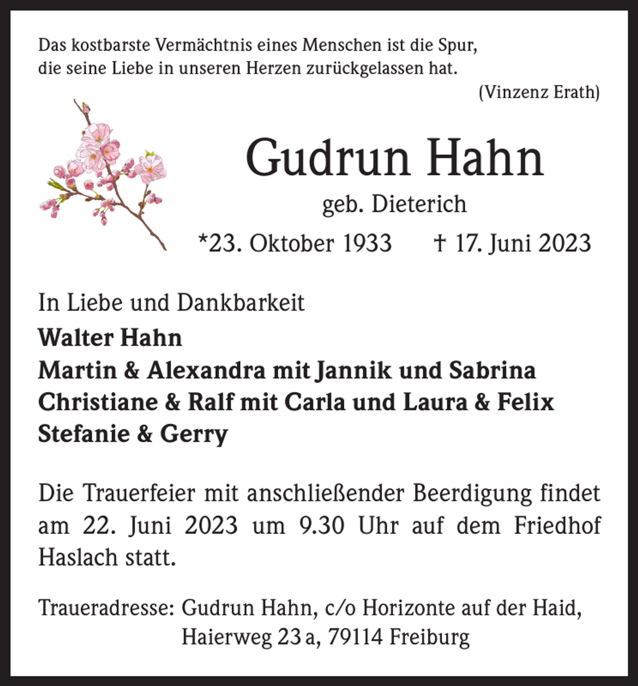 <p>Das kostbarste Vermächtnis eines Menschen ist die Spur,<br />die seine Liebe in unseren Herzen zurückgelassen hat.</p><p>(Vinzenz Erath)</p><p>Gudrun Hahn</p><p>geb. Dieterich<br />*23. Oktober 1933 † 17. Juni 2023<br />In Liebe und Dankbarkeit<br />Walter Hahn<br />Martin &amp; Alexandra mit Jannik und Sabrina<br />Christiane &amp; Ralf mit Carla und Laura &amp; Felix<br />Stefanie &amp; Gerry<br />Die Trauerfeier mit anschließender Beerdigung findet<br />am 22. Juni 2023 um 9.30 Uhr auf dem Friedhof<br />Haslach statt.<br />Traueradresse: G<br />udrun Hahn, c/o Horizonte auf der Haid,<br />Haierweg 23 a, 79114 Freiburg</p>