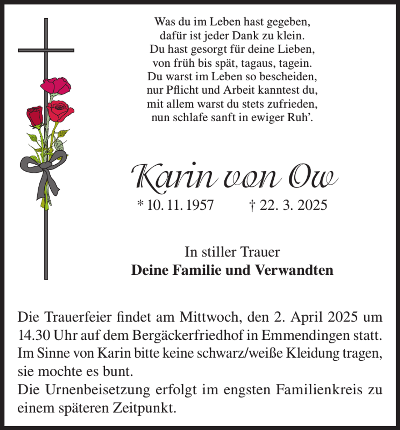 <p>Was du im Leben hast gegeben,<br />dafür ist jeder Dank zu klein.<br />Du hast gesorgt für deine Lieben,<br />von früh bis spät, tagaus, tagein.<br />Du warst im Leben so bescheiden,<br />nur Pflicht und Arbeit kanntest du,<br />mit allem warst du stets zufrieden,<br />nun schlafe sanft in ewiger Ruh’.</p><p>Karin von Ow<br />* 10. 11. 1957</p><p>† 22. 3. 2025</p><p>In stiller Trauer<br />Deine Familie und Verwandten<br />Die Trauerfeier findet am Mittwoch, den 2. April 2025 um<br />14.30 Uhr auf dem Bergäckerfriedhof in Emmendingen statt.<br />Im Sinne von Karin bitte keine schwarz/weiße Kleidung tragen,<br />sie mochte es bunt.<br />Die Urnenbeisetzung erfolgt im engsten Familienkreis zu<br />einem späteren Zeitpunkt.</p>