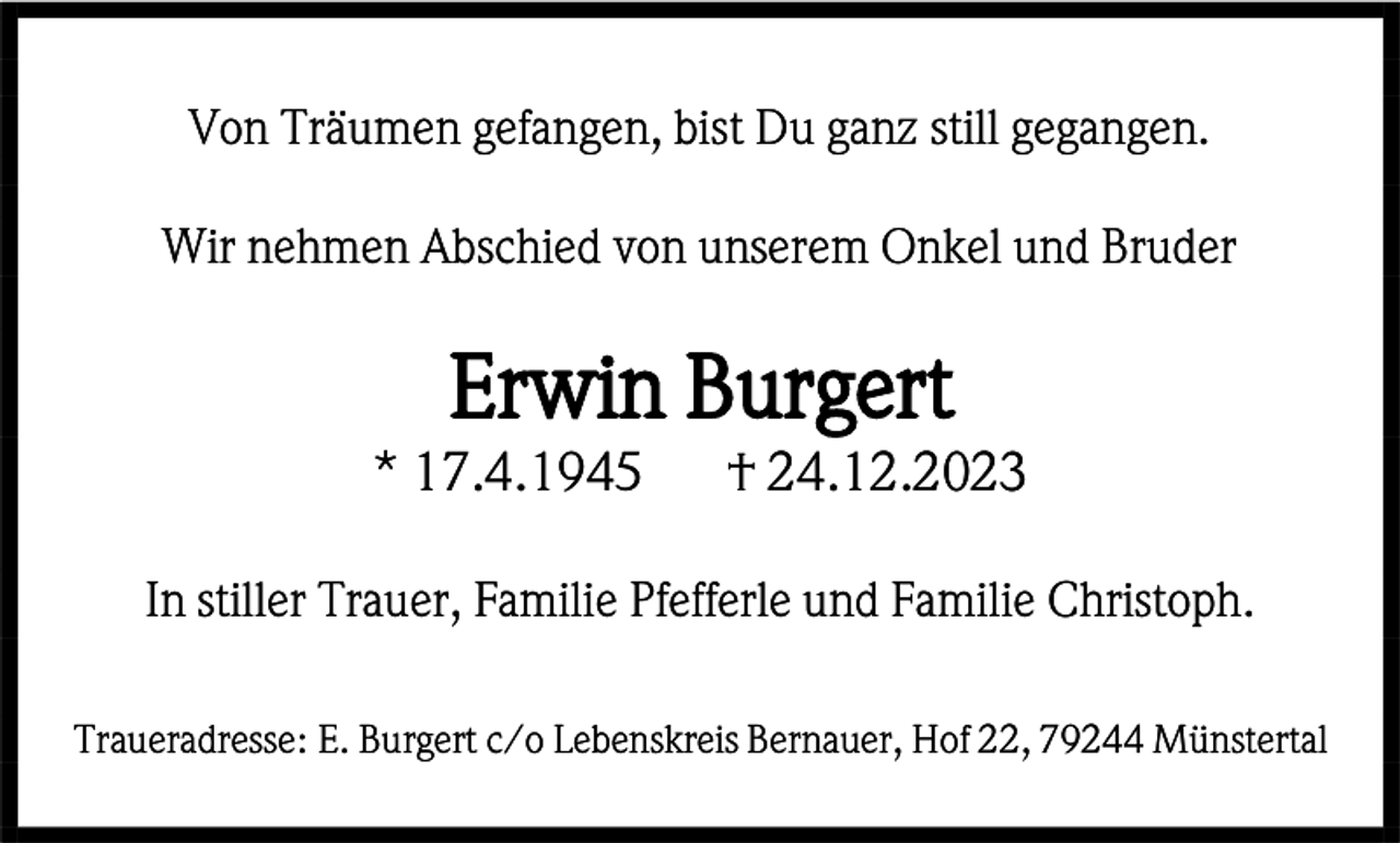 <p>Von Träumen gefangen, bist Du ganz still gegangen.<br />Wir nehmen Abschied von unserem Onkel und Bruder</p><p>Erwin Burgert<br />* 17.4.1945</p><p>† 24.12.2023</p><p>In stiller Trauer, Familie Pfefferle und Familie Christoph.<br />Traueradresse: E. Burgert c/o Lebenskreis Bernauer, Hof 22, 79244 Münstertal</p>