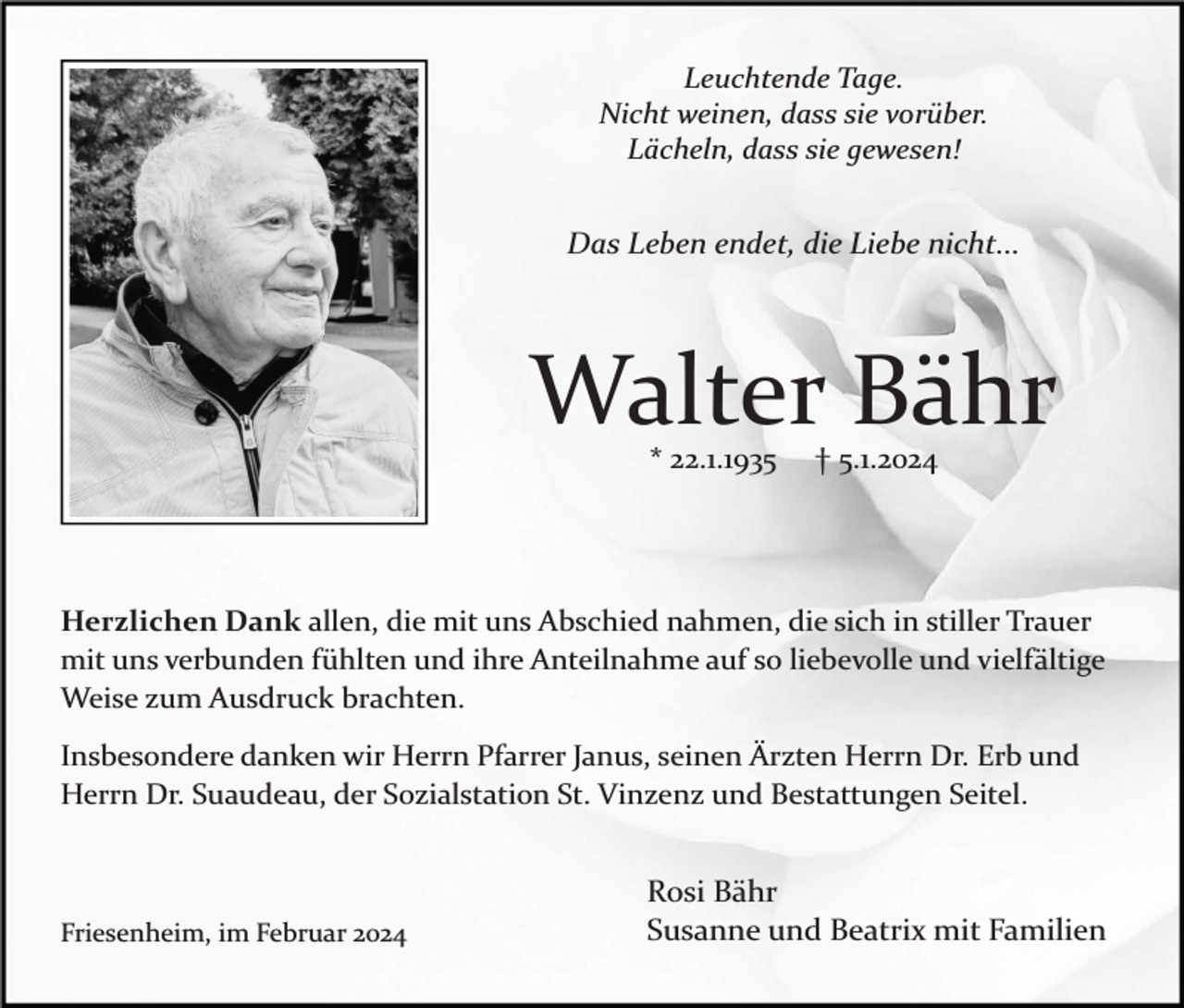 <p>Leuchtende Tage.<br />Nicht weinen, dass sie vorüber.<br />Lächeln, dass sie gewesen!</p><p>Das Leben endet, die Liebe nicht...</p><p>Walter Bähr<br />* 22.1.1935</p><p>† 5.1.2024</p><p>Herzlichen Dank allen, die mit uns Abschied nahmen, die sich in stiller Trauer<br />mit uns verbunden fühlten und ihre Anteilnahme auf so liebevolle und vielfältige<br />Weise zum Ausdruck brachten.<br />Insbesondere danken wir Herrn Pfarrer Janus, seinen Ärzten Herrn Dr. Erb und<br />Herrn Dr. Suaudeau, der Sozialstation St. Vinzenz und Bestattungen Seitel.</p><p>Friesenheim, im Februar 2024</p><p>Rosi Bähr<br />Susanne und Beatrix mit Familien</p>