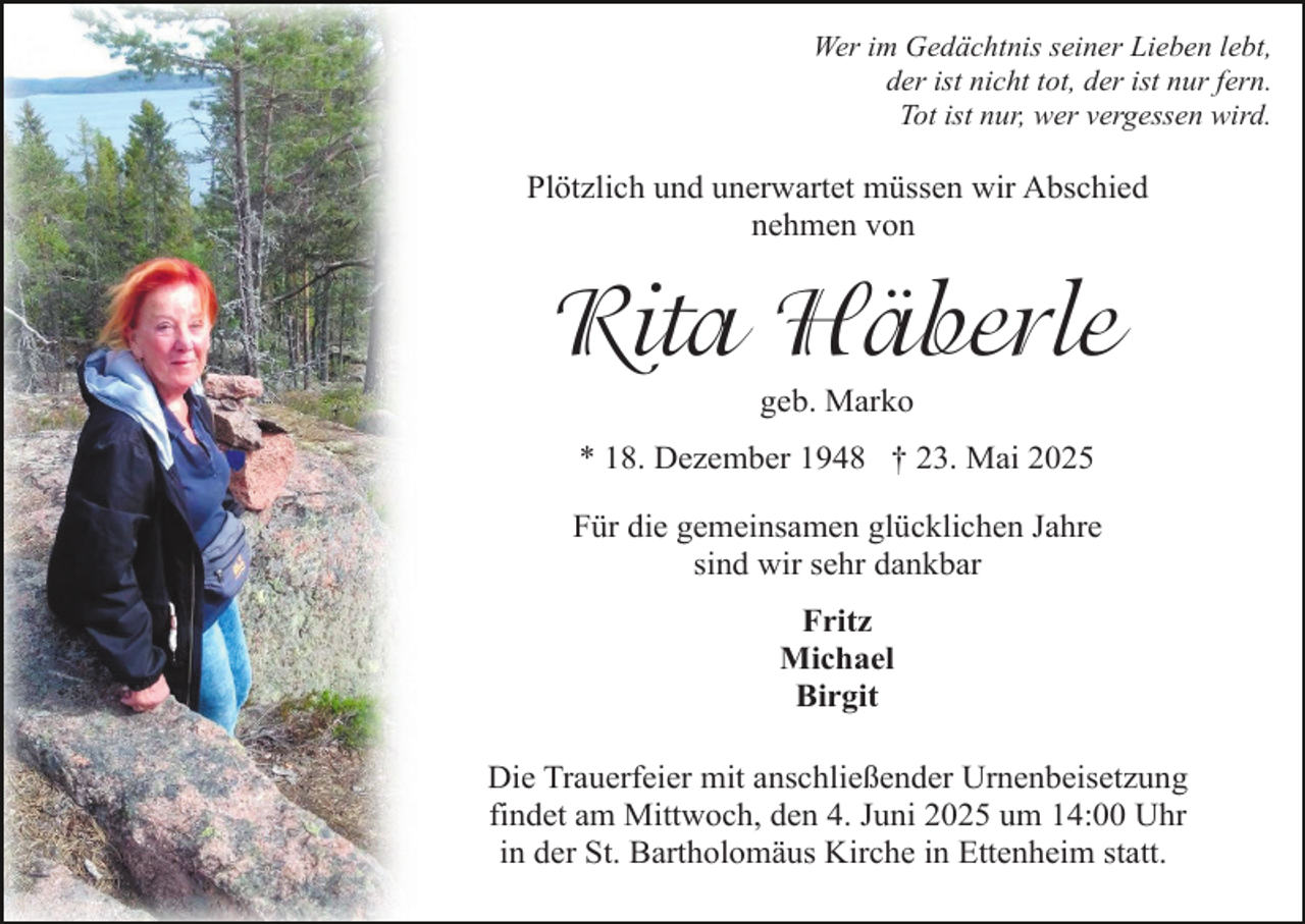 <p>Wer im Gedächtnis seiner Lieben lebt,<br />der ist nicht tot, der ist nur fern.<br />Tot ist nur, wer vergessen wird.</p><p>Plötzlich und unerwartet müssen wir Abschied<br />nehmen von</p><p>Rita Häberle<br />geb. Marko</p><p>* 18. Dezember 1948 † 23. Mai 2025<br />Für die gemeinsamen glücklichen Jahre<br />sind wir sehr dankbar<br />Fritz<br />Michael<br />Birgit<br />Die Trauerfeier mit anschließender Urnenbeisetzung<br />findet am Mittwoch, den 4. Juni 2025 um 14:00 Uhr<br />in der St. Bartholomäus Kirche in Ettenheim statt.</p>