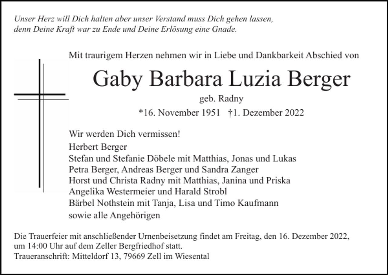 <p>Unser Herz will Dich halten aber unser Verstand muss Dich gehen lassen,<br />denn Deine Kraft war zu Ende und Deine Erlösung eine Gnade.</p><p>Mit traurigem Herzen nehmen wir in Liebe und Dankbarkeit Abschied von</p><p>Gaby Barbara Luzia Berger<br />geb. Radny<br />*16. November 1951 †1. Dezember 2022<br />Wir werden Dich vermissen!<br />Herbert Berger<br />Stefan und Stefanie Döbele mit Matthias, Jonas und Lukas<br />Petra Berger, Andreas Berger und Sandra Zanger<br />Horst und Christa Radny mit Matthias, Janina und Priska<br />Angelika Westermeier und Harald Strobl<br />Bärbel Nothstein mit Tanja, Lisa und Timo Kaufmann<br />sowie alle Angehörigen<br />Die Trauerfeier mit anschließender Urnenbeisetzung findet am Freitag, den 16. Dezember 2022,<br />um 14:00 Uhr auf dem Zeller Bergfriedhof statt.<br />Traueranschrift: Mitteldorf 13, 79669 Zell im Wiesental</p>