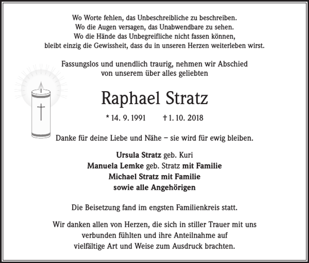 <p>Wo Worte fehlen, das Unbeschreibliche zu beschreiben.<br />Wo die Augen versagen, das Unabwendbare zu sehen.<br />Wo die Hände das Unbegreifliche nicht fassen können,<br />bleibt einzig die Gewissheit, dass du in unseren Herzen weiterleben wirst.</p><p>Fassungslos und unendlich traurig, nehmen wir Abschied<br />von unserem über alles geliebten</p><p>Raphael Stratz<br />* 14. 9. 1991 † 1. 10. 2018<br />Danke für deine Liebe und Nähe – sie wird für ewig bleiben.<br />Ursula Stratz geb. Kuri<br />Manuela Lemke geb. Stratz mit Familie<br />Michael Stratz mit Familie<br />sowie alle Angehörigen<br />Die Beisetzung fand im engsten Familienkreis statt.<br />Wir danken allen von Herzen, die sich in stiller Trauer mit uns<br />verbunden fühlten und ihre Anteilnahme auf<br />vielfältige Art und Weise zum Ausdruck brachten.</p>