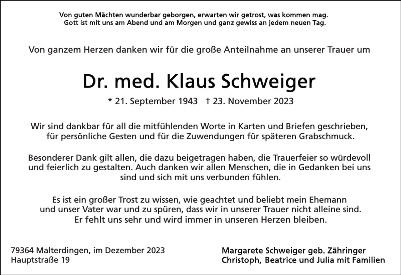 <p>Von ganzem Herzen danken wir für die große Anteilnahme an unserer Trauer um</p><p>* 21. September 1943 † 23. November 2023<br />Wir sind dankbar für all die mitfühlenden Worte in Karten und Briefen geschrieben,<br />für persönliche Gesten und für die Zuwendungen für späteren Grabschmuck.<br />Besonderer Dank gilt allen, die dazu beigetragen haben, die Trauerfeier so würdevoll<br />und feierlich zu gestalten. Auch danken wir allen Menschen, die in Gedanken bei uns<br />sind und sich mit uns verbunden fühlen.<br />Es ist ein großer Trost zu wissen, wie geachtet und beliebt mein Ehemann<br />und unser Vater war und zu spüren, dass wir in unserer Trauer nicht alleine sind.<br />Er fehlt uns sehr und wird immer in unseren Herzen bleiben.<br />79364 Malterdingen, im Dezember 2023<br />Hauptstraße 19</p>