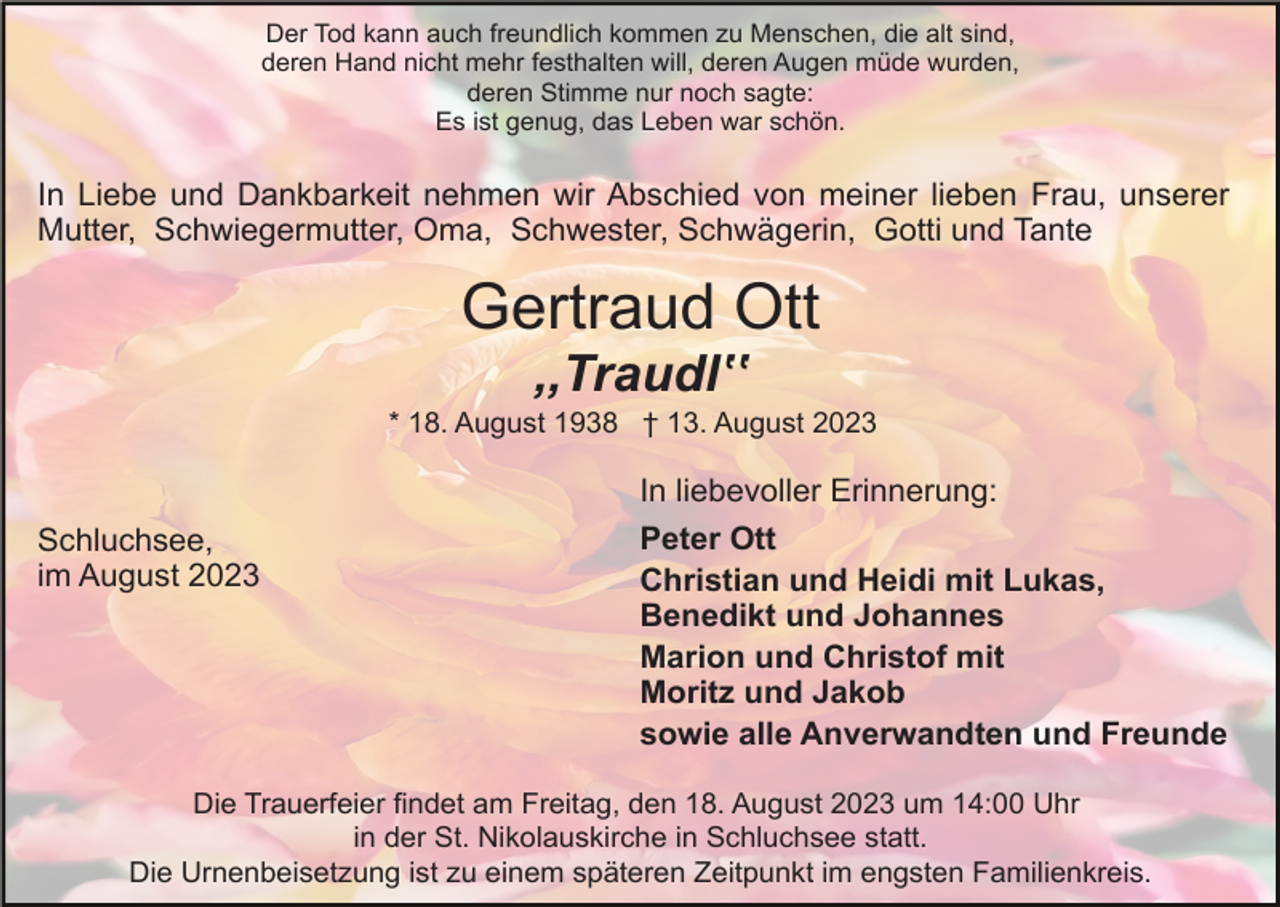 <p>Der Tod kann auch freundlich kommen zu Menschen, die alt sind,<br />deren Hand nicht mehr festhalten will, deren Augen müde wurden,<br />deren Stimme nur noch sagte:<br />Es ist genug, das Leben war schön.</p><p>In Liebe und Dankbarkeit nehmen wir Abschied von meiner lieben Frau, unserer<br />Mutter, Schwiegermutter, Oma, Schwester, Schwägerin, Gotti und Tante</p><p>Gertraud Ott<br />,,Traudlʽʽ<br />* 18. August 1938 † 13. August 2023</p><p>In liebevoller Erinnerung:<br />Schluchsee,<br />im August 2023</p><p>Peter Ott<br />Christian und Heidi mit Lukas,<br />Benedikt und Johannes<br />Marion und Christof mit<br />Moritz und Jakob<br />sowie alle Anverwandten und Freunde</p><p>Die Trauerfeier findet am Freitag, den 18. August 2023 um 14:00 Uhr<br />in der St. Nikolauskirche in Schluchsee statt.<br />Die Urnenbeisetzung ist zu einem späteren Zeitpunkt im engsten Familienkreis.</p>