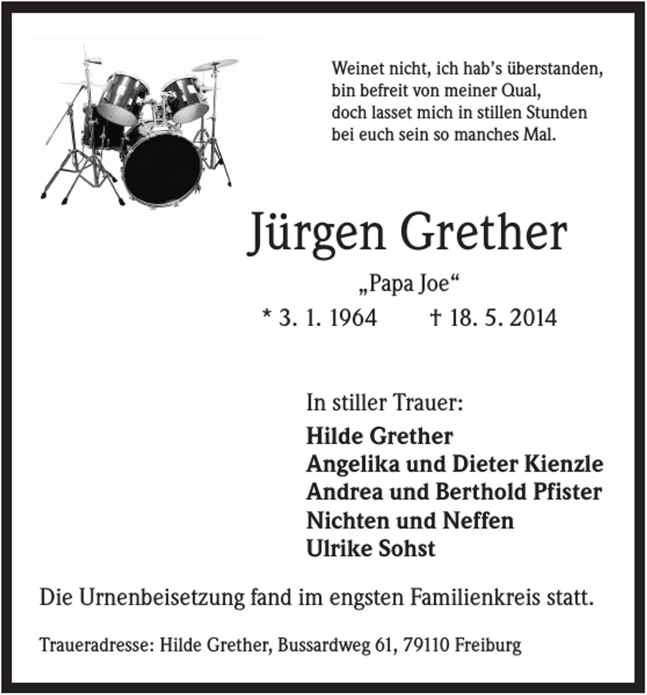<p>Weinet nicht, ich hab’s überstanden,<br />bin befreit von meiner Qual,<br />doch lasset mich in stillen Stunden<br />bei euch sein so manches Mal.</p><p>Jürgen Grether<br />„Papa Joe“<br />* 3. 1. 1964<br />† 18. 5. 2014<br />In stiller Trauer:<br />Hilde Grether<br />Angelika und Dieter Kienzle<br />Andrea und Berthold Pfister<br />Nichten und Neffen<br />Ulrike Sohst<br />Die Urnenbeisetzung fand im engsten Familienkreis statt.<br />Traueradresse: Hilde Grether, Bussardweg 61, 79110 Freiburg</p>