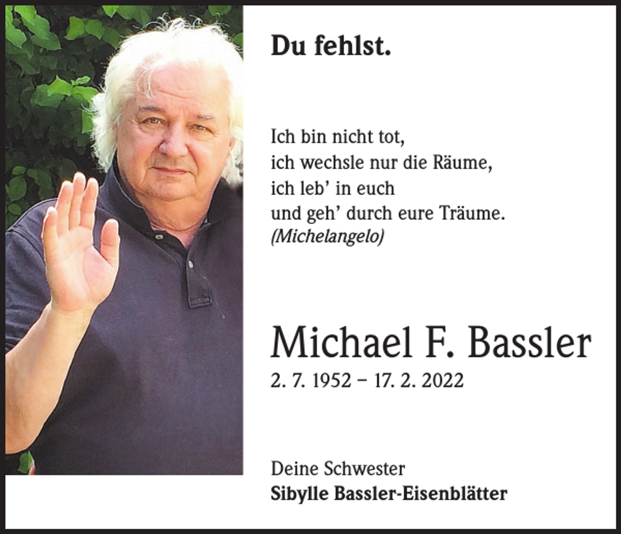 <p>Du fehlst.<br />Ich bin nicht tot,<br />ich wechsle nur die Räume,<br />ich leb’ in euch<br />und geh’ durch eure Träume.<br />(Michelangelo)</p><p>Michael F. Bassler<br />2. 7. 1952 – 17. 2. 2022</p><p>Deine Schwester<br />Sibylle Bassler-Eisenblätter</p>