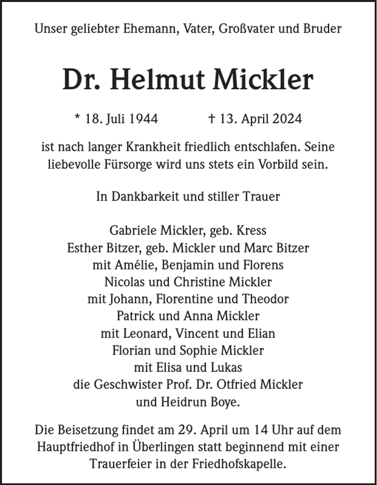 <p>Unser geliebter Ehemann, Vater, Großvater und Bruder</p><p>Dr. Helmut Mickler<br />* 18. Juli 1944</p><p>† 13. April 2024</p><p>ist nach langer Krankheit friedlich entschlafen. Seine<br />liebevolle Fürsorge wird uns stets ein Vorbild sein.<br />In Dankbarkeit und stiller Trauer<br />Gabriele Mickler, geb. Kress<br />Esther Bitzer, geb. Mickler und Marc Bitzer<br />mit Amélie, Benjamin und Florens<br />Nicolas und Christine Mickler<br />mit Johann, Florentine und Theodor<br />Patrick und Anna Mickler<br />mit Leonard, Vincent und Elian<br />Florian und Sophie Mickler<br />mit Elisa und Lukas<br />die Geschwister Prof. Dr. Otfried Mickler<br />und Heidrun Boye.<br />Die Beisetzung findet am 29. April um 14 Uhr auf dem<br />Hauptfriedhof in Überlingen statt beginnend mit einer<br />Trauerfeier in der Friedhofskapelle.</p>